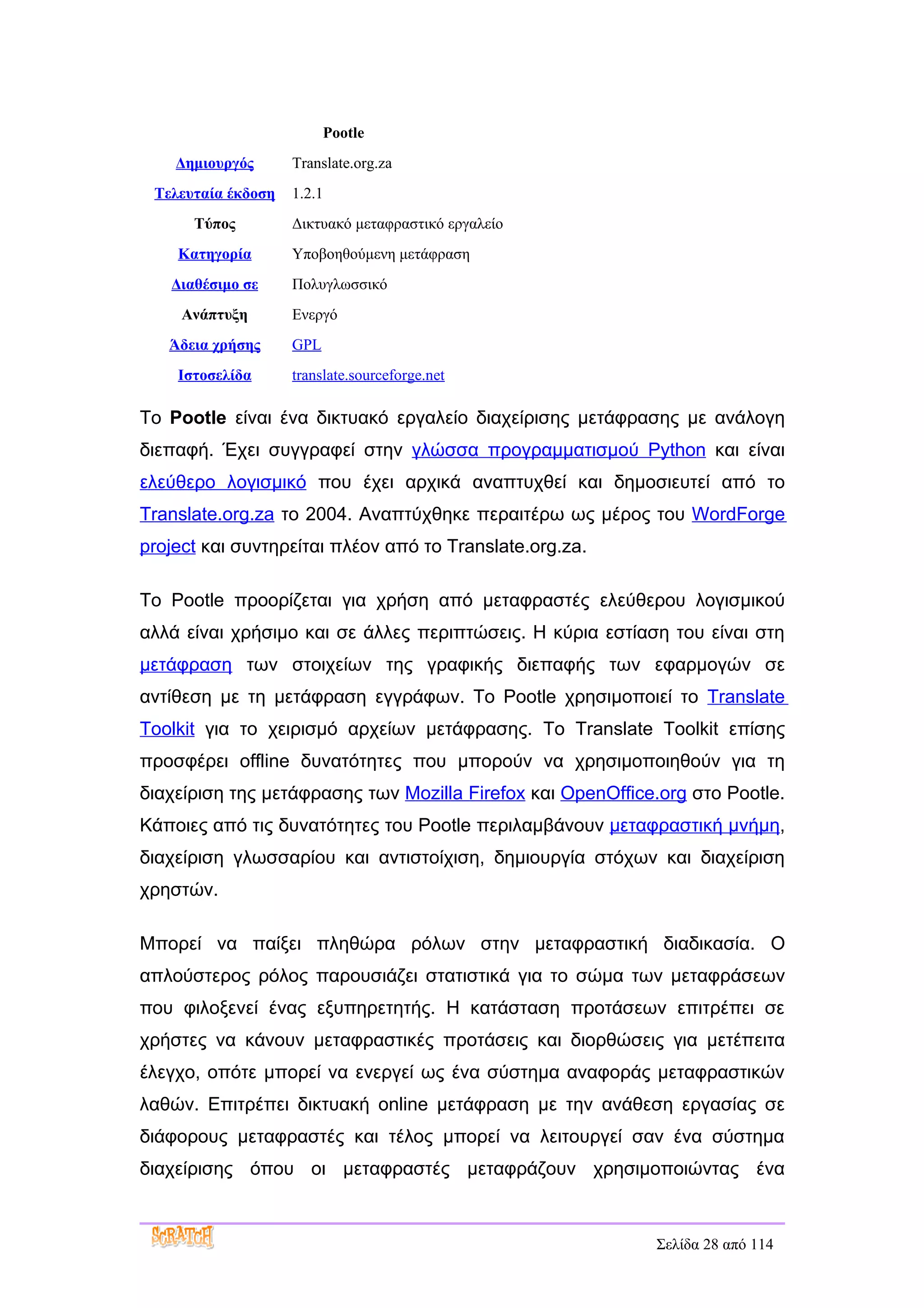 Pootle
    Δημιουργός      Translate.org.za
 Τελευταία έκδοση   1.2.1
      Τύπος         Δικτυακό μεταφραστικό εργαλείο
    Κατηγορία       Υποβοηθούμενη μετάφραση
   Διαθέσιμο σε     Πολυγλωσσικό
     Ανάπτυξη       Ενεργό
   Άδεια χρήσης     GPL
    Ιστοσελίδα      translate.sourceforge.net

Το Pootle είναι ένα δικτυακό εργαλείο διαχείρισης μετάφρασης με ανάλογη
διεπαφή. Έχει συγγραφεί στην γλώσσα προγραμματισμού Python και είναι
ελεύθερο λογισμικό που έχει αρχικά αναπτυχθεί και δημοσιευτεί από το
Translate.org.za το 2004. Αναπτύχθηκε περαιτέρω ως μέρος του WordForge
project και συντηρείται πλέον από το Translate.org.za.

Το Pootle προορίζεται για χρήση από μεταφραστές ελεύθερου λογισμικού
αλλά είναι χρήσιμo και σε άλλες περιπτώσεις. Η κύρια εστίαση του είναι στη
μετάφραση των στοιχείων της γραφικής διεπαφής των εφαρμογών σε
αντίθεση με τη μετάφραση εγγράφων. Το Pootle χρησιμοποιεί το Translate
Toolkit για το χειρισμό αρχείων μετάφρασης. Το Translate Toolkit επίσης
προσφέρει offline δυνατότητες που μπορούν να χρησιμοποιηθούν για τη
διαχείριση της μετάφρασης των Mozilla Firefox και OpenOffice.org στο Pootle.
Κάποιες από τις δυνατότητες του Pootle περιλαμβάνουν μεταφραστική μνήμη,
διαχείριση γλωσσαρίου και αντιστοίχιση, δημιουργία στόχων και διαχείριση
χρηστών.

Μπορεί να παίξει πληθώρα ρόλων στην μεταφραστική διαδικασία. Ο
απλούστερος ρόλος παρουσιάζει στατιστικά για το σώμα των μεταφράσεων
που φιλοξενεί ένας εξυπηρετητής. Η κατάσταση προτάσεων επιτρέπει σε
χρήστες να κάνουν μεταφραστικές προτάσεις και διορθώσεις για μετέπειτα
έλεγχο, οπότε μπορεί να ενεργεί ως ένα σύστημα αναφοράς μεταφραστικών
λαθών. Επιτρέπει δικτυακή online μετάφραση με την ανάθεση εργασίας σε
διάφορους μεταφραστές και τέλος μπορεί να λειτουργεί σαν ένα σύστημα
διαχείρισης όπου οι μεταφραστές μεταφράζουν χρησιμοποιώντας ένα



                                                            Σελίδα 28 από 114
 