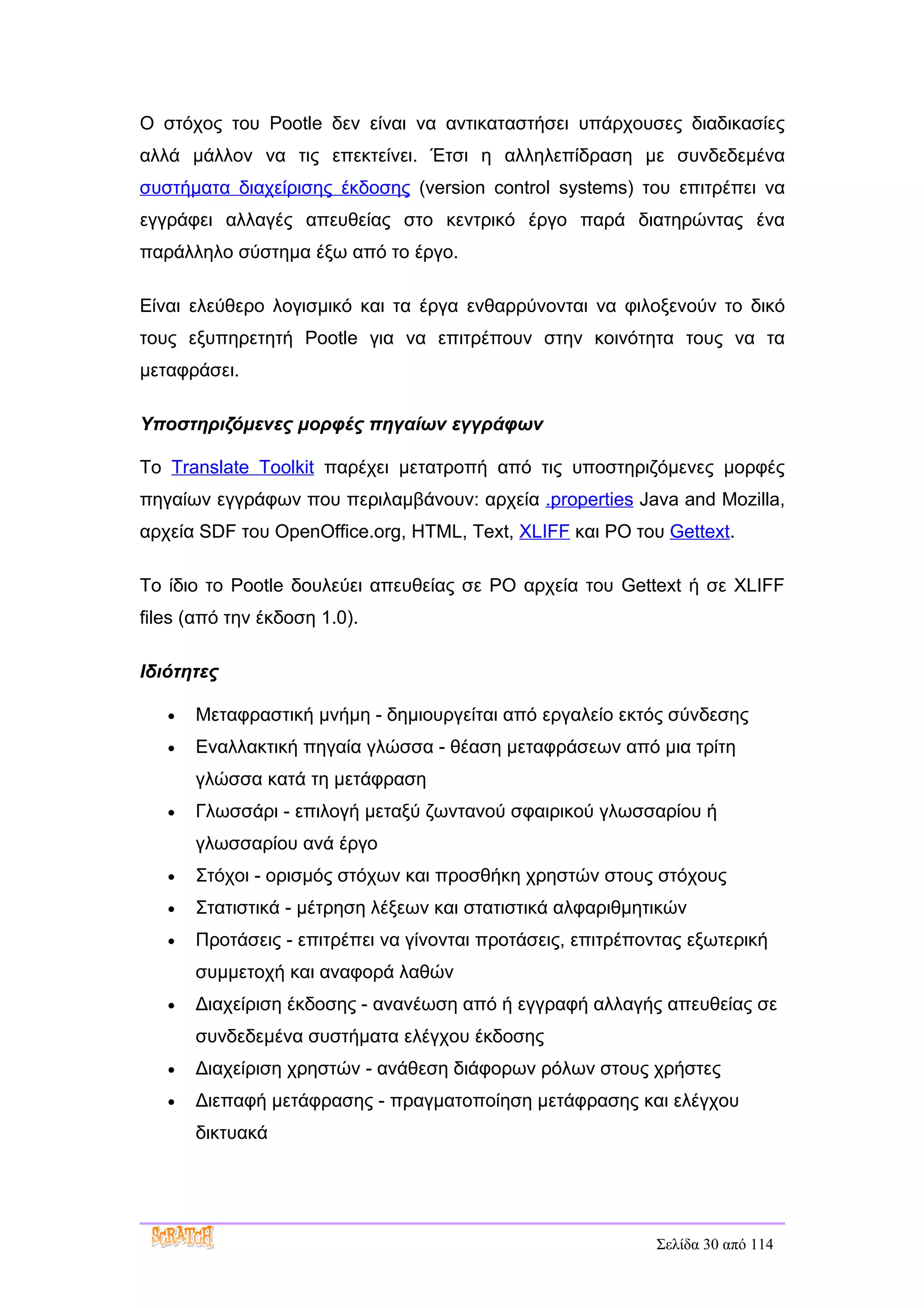 Ο στόχος του Pootle δεν είναι να αντικαταστήσει υπάρχουσες διαδικασίες
αλλά μάλλον να τις επεκτείνει. Έτσι η αλληλεπίδραση με συνδεδεμένα
συστήματα διαχείρισης έκδοσης (version control systems) του επιτρέπει να
εγγράφει αλλαγές απευθείας στο κεντρικό έργο παρά διατηρώντας ένα
παράλληλο σύστημα έξω από το έργο.

Είναι ελεύθερο λογισμικό και τα έργα ενθαρρύνονται να φιλοξενούν το δικό
τους εξυπηρετητή Pootle για να επιτρέπουν στην κοινότητα τους να τα
μεταφράσει.

Υποστηριζόμενες μορφές πηγαίων εγγράφων

Το Translate Toolkit παρέχει μετατροπή από τις υποστηριζόμενες μορφές
πηγαίων εγγράφων που περιλαμβάνουν: αρχεία .properties Java and Mozilla,
αρχεία SDF του OpenOffice.org, HTML, Text, XLIFF και PO του Gettext.

Το ίδιο το Pootle δουλεύει απευθείας σε PO αρχεία του Gettext ή σε XLIFF
files (από την έκδοση 1.0).

Ιδιότητες

   •   Μεταφραστική μνήμη - δημιουργείται από εργαλείο εκτός σύνδεσης
   •   Εναλλακτική πηγαία γλώσσα - θέαση μεταφράσεων από μια τρίτη
       γλώσσα κατά τη μετάφραση
   •   Γλωσσάρι - επιλογή μεταξύ ζωντανού σφαιρικού γλωσσαρίου ή
       γλωσσαρίου ανά έργο
   •   Στόχοι - ορισμός στόχων και προσθήκη χρηστών στους στόχους
   •   Στατιστικά - μέτρηση λέξεων και στατιστικά αλφαριθμητικών
   •   Προτάσεις - επιτρέπει να γίνονται προτάσεις, επιτρέποντας εξωτερική
       συμμετοχή και αναφορά λαθών
   •   Διαχείριση έκδοσης - ανανέωση από ή εγγραφή αλλαγής απευθείας σε
       συνδεδεμένα συστήματα ελέγχου έκδοσης
   •   Διαχείριση χρηστών - ανάθεση διάφορων ρόλων στους χρήστες
   •   Διεπαφή μετάφρασης - πραγματοποίηση μετάφρασης και ελέγχου
       δικτυακά




                                                            Σελίδα 30 από 114
 