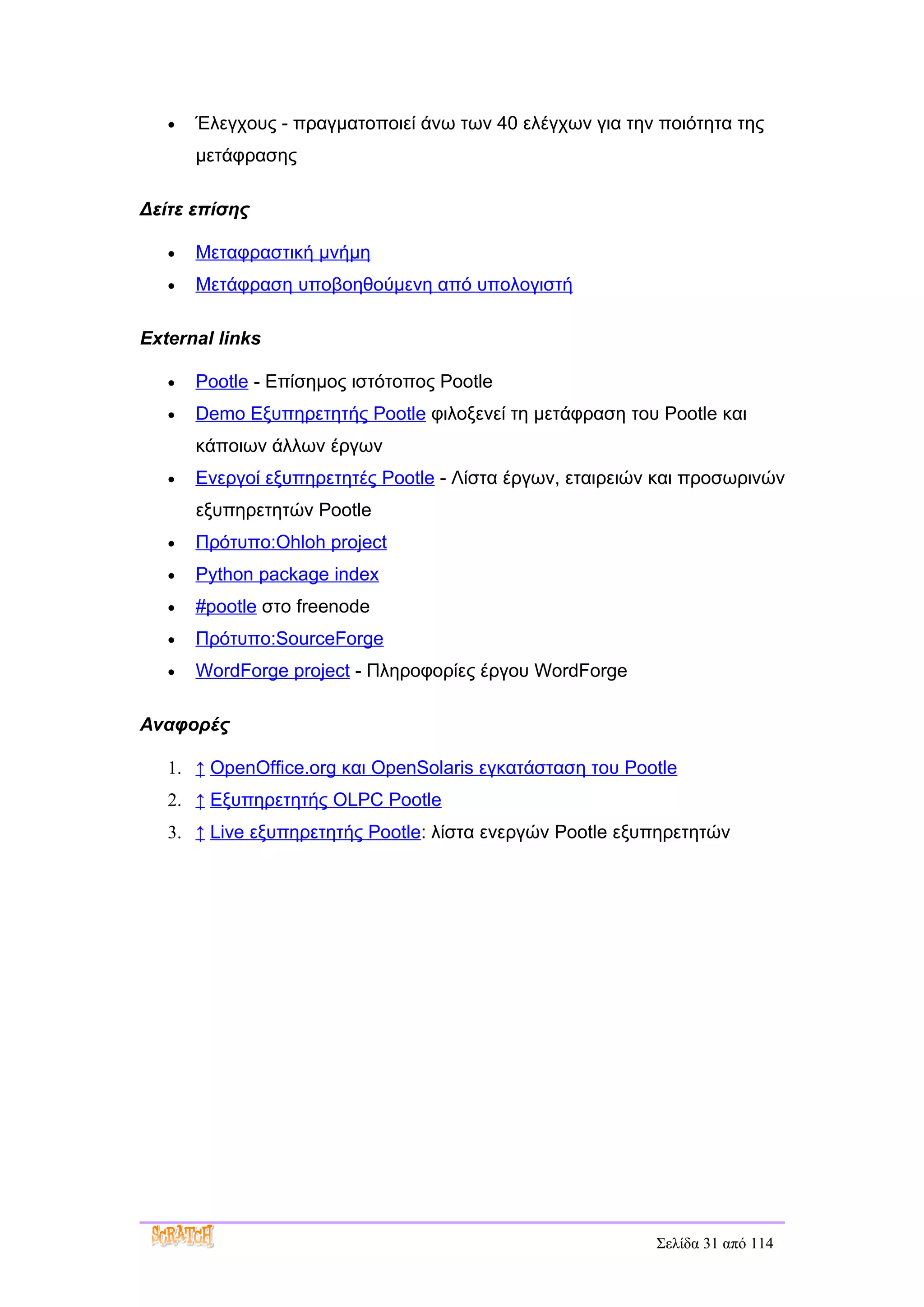 •   Έλεγχους - πραγματοποιεί άνω των 40 ελέγχων για την ποιότητα της
       μετάφρασης

Δείτε επίσης

   •   Μεταφραστική μνήμη
   •   Μετάφραση υποβοηθούμενη από υπολογιστή

External links

   •   Pootle - Επίσημος ιστότοπος Pootle
   •   Demo Εξυπηρετητής Pootle φιλοξενεί τη μετάφραση του Pootle και
       κάποιων άλλων έργων
   •   Ενεργοί εξυπηρετητές Pootle - Λίστα έργων, εταιρειών και προσωρινών
       εξυπηρετητών Pootle
   •   Πρότυπο:Ohloh project
   •   Python package index
   •   #pootle στο freenode
   •   Πρότυπο:SourceForge
   •   WordForge project - Πληροφορίες έργου WordForge

Αναφορές

   1. ↑ OpenOffice.org και OpenSolaris εγκατάσταση του Pootle
   2. ↑ Εξυπηρετητής OLPC Pootle
   3. ↑ Live εξυπηρετητής Pootle: λίστα ενεργών Pootle εξυπηρετητών




                                                           Σελίδα 31 από 114
 