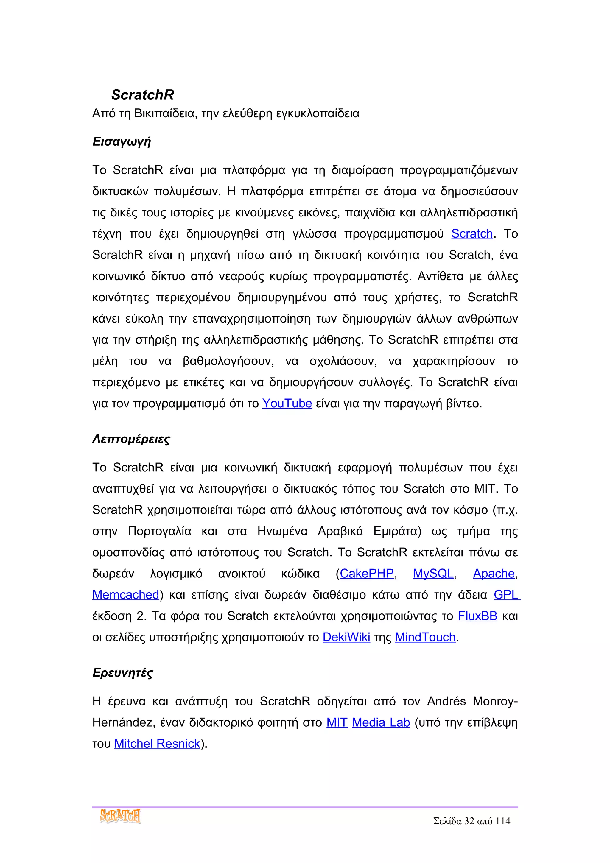 ScratchR
Από τη Βικιπαίδεια, την ελεύθερη εγκυκλοπαίδεια

Εισαγωγή

Το ScratchR είναι μια πλατφόρμα για τη διαμοίραση προγραμματιζόμενων
δικτυακών πολυμέσων. Η πλατφόρμα επιτρέπει σε άτομα να δημοσιεύσουν
τις δικές τους ιστορίες με κινούμενες εικόνες, παιχνίδια και αλληλεπιδραστική
τέχνη που έχει δημιουργηθεί στη γλώσσα προγραμματισμού Scratch. Το
ScratchR είναι η μηχανή πίσω από τη δικτυακή κοινότητα του Scratch, ένα
κοινωνικό δίκτυο από νεαρούς κυρίως προγραμματιστές. Αντίθετα με άλλες
κοινότητες περιεχομένου δημιουργημένου από τους χρήστες, το ScratchR
κάνει εύκολη την επαναχρησιμοποίηση των δημιουργιών άλλων ανθρώπων
για την στήριξη της αλληλεπιδραστικής μάθησης. Το ScratchR επιτρέπει στα
μέλη του να βαθμολογήσουν, να σχολιάσουν, να χαρακτηρίσουν το
περιεχόμενο με ετικέτες και να δημιουργήσουν συλλογές. Το ScratchR είναι
για τον προγραμματισμό ότι το YouTube είναι για την παραγωγή βίντεο.

Λεπτομέρειες

Το ScratchR είναι μια κοινωνική δικτυακή εφαρμογή πολυμέσων που έχει
αναπτυχθεί για να λειτουργήσει ο δικτυακός τόπος του Scratch στο MIT. Το
ScratchR χρησιμοποιείται τώρα από άλλους ιστότοπους ανά τον κόσμο (π.χ.
στην Πορτογαλία και στα Ηνωμένα Αραβικά Εμιράτα) ως τμήμα της
ομοσπονδίας από ιστότοπους του Scratch. Το ScratchR εκτελείται πάνω σε
δωρεάν    λογισμικό     ανοικτού   κώδικα   (CakePHP,    MySQL,      Apache,
Memcached) και επίσης είναι δωρεάν διαθέσιμο κάτω από την άδεια GPL
έκδοση 2. Τα φόρα του Scratch εκτελούνται χρησιμοποιώντας το FluxBB και
οι σελίδες υποστήριξης χρησιμοποιούν το DekiWiki της MindTouch.

Ερευνητές

Η έρευνα και ανάπτυξη του ScratchR οδηγείται από τον Andrés Monroy-
Hernández, έναν διδακτορικό φοιτητή στο MIT Media Lab (υπό την επίβλεψη
του Mitchel Resnick).




                                                             Σελίδα 32 από 114
 