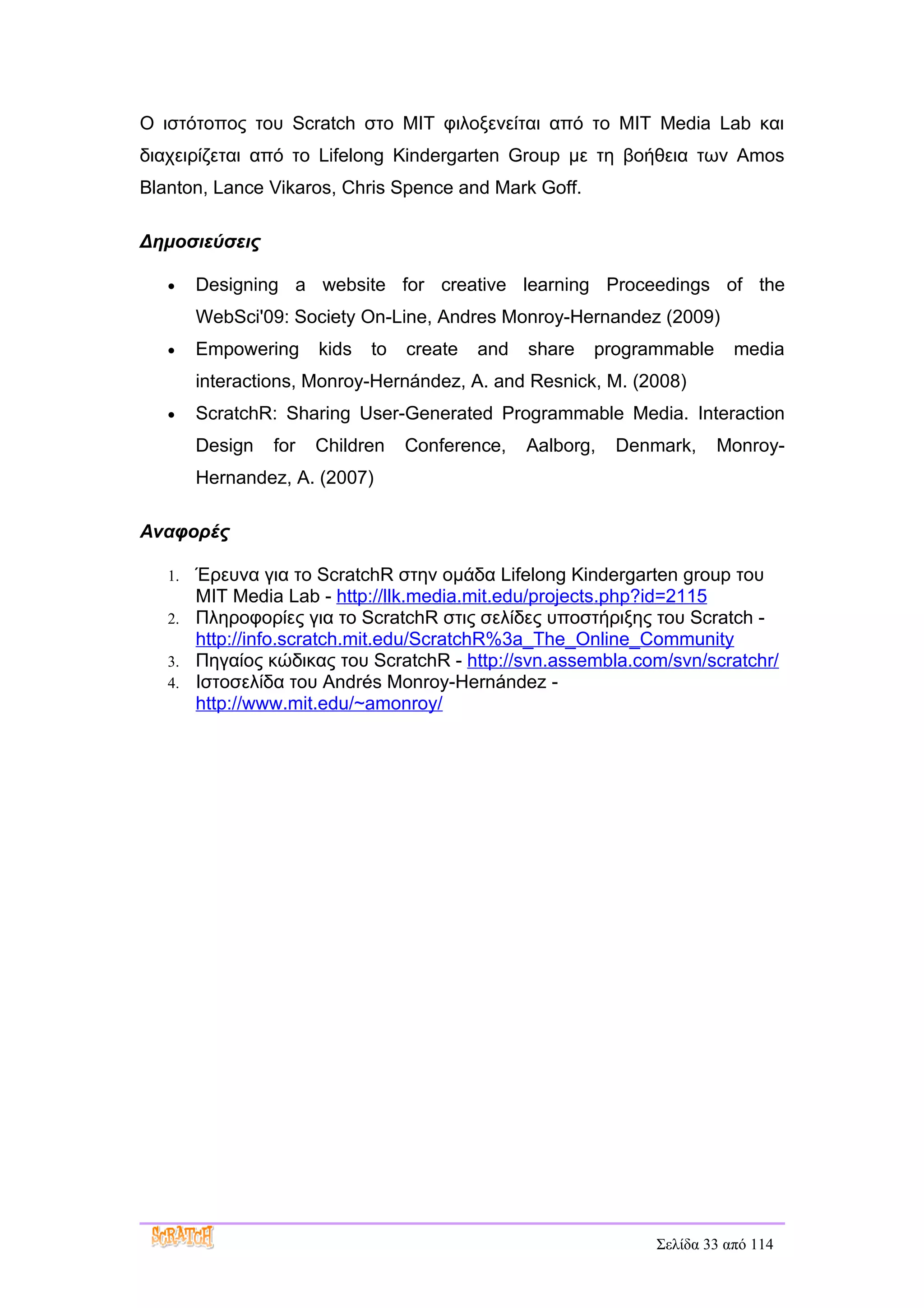 Ο ιστότοπος του Scratch στο MIT φιλοξενείται από το MIT Media Lab και
διαχειρίζεται από το Lifelong Kindergarten Group με τη βοήθεια των Amos
Blanton, Lance Vikaros, Chris Spence and Mark Goff.

Δημοσιεύσεις

   •    Designing a website for creative learning Proceedings of the
        WebSci'09: Society On-Line, Andres Monroy-Hernandez (2009)
   •    Empowering     kids   to   create   and   share   programmable      media
        interactions, Monroy-Hernández, A. and Resnick, M. (2008)
   •    ScratchR: Sharing User-Generated Programmable Media. Interaction
        Design   for   Children    Conference,    Aalborg,   Denmark,    Monroy-
        Hernandez, A. (2007)

Αναφορές

   1. Έρευνα για το ScratchR στην ομάδα Lifelong Kindergarten group του
      MIT Media Lab - http://llk.media.mit.edu/projects.php?id=2115
   2. Πληροφορίες για το ScratchR στις σελίδες υποστήριξης του Scratch -
      http://info.scratch.mit.edu/ScratchR%3a_The_Online_Community
   3. Πηγαίος κώδικας του ScratchR - http://svn.assembla.com/svn/scratchr/
   4. Ιστοσελίδα του Andrés Monroy-Hernández -
      http://www.mit.edu/~amonroy/




                                                                 Σελίδα 33 από 114
 