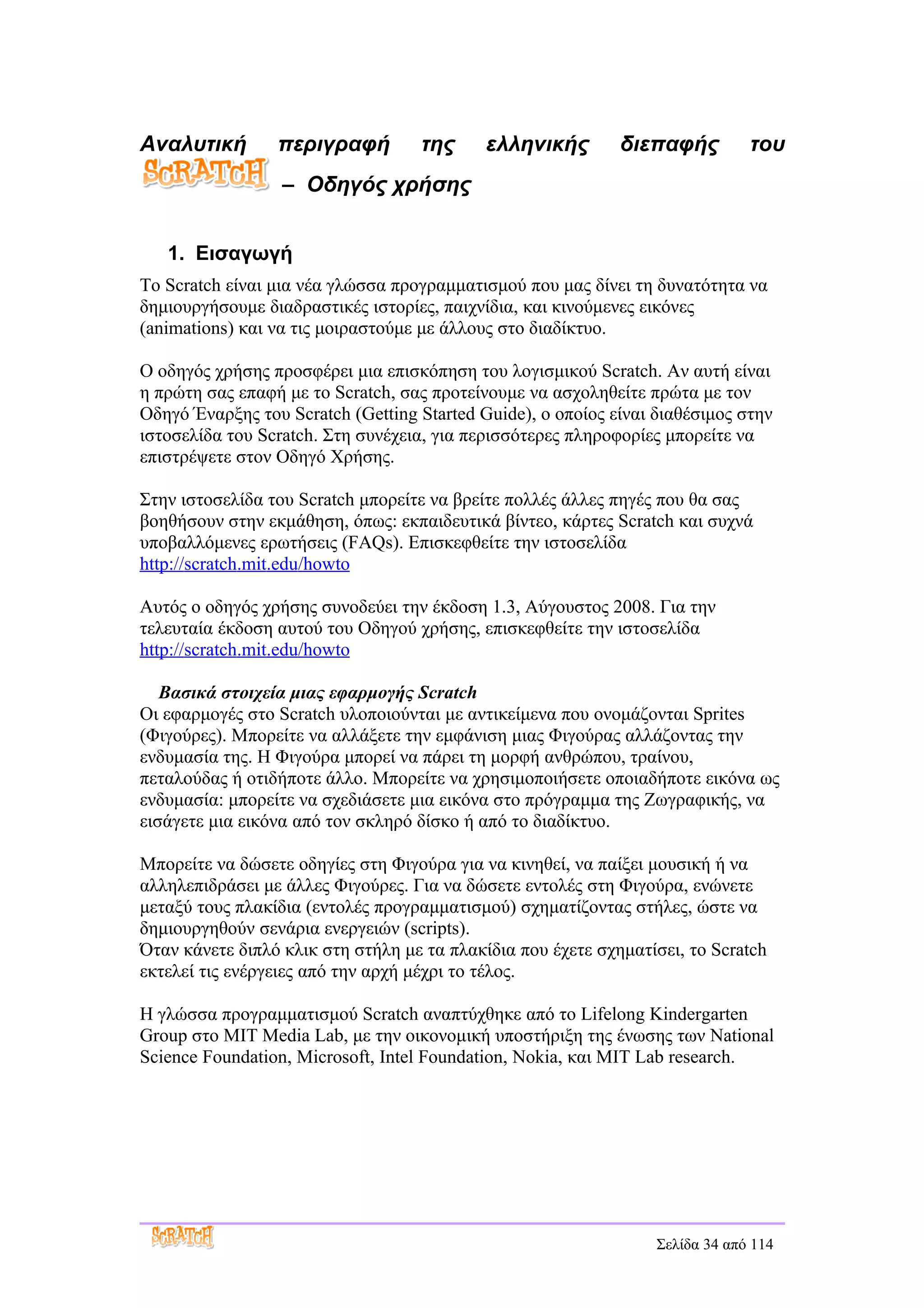 Αναλυτική        περιγραφή         της      ελληνικής        διεπαφής          του
                  – Οδηγός χρήσης


   1. Εισαγωγή
Το Scratch είναι μια νέα γλώσσα προγραμματισμού που μας δίνει τη δυνατότητα να
δημιουργήσουμε διαδραστικές ιστορίες, παιχνίδια, και κινούμενες εικόνες
(animations) και να τις μοιραστούμε με άλλους στο διαδίκτυο.

Ο οδηγός χρήσης προσφέρει μια επισκόπηση του λογισμικού Scratch. Αν αυτή είναι
η πρώτη σας επαφή με το Scratch, σας προτείνουμε να ασχοληθείτε πρώτα με τον
Οδηγό Έναρξης του Scratch (Getting Started Guide), ο οποίος είναι διαθέσιμος στην
ιστοσελίδα του Scratch. Στη συνέχεια, για περισσότερες πληροφορίες μπορείτε να
επιστρέψετε στον Οδηγό Χρήσης.

Στην ιστοσελίδα του Scratch μπορείτε να βρείτε πολλές άλλες πηγές που θα σας
βοηθήσουν στην εκμάθηση, όπως: εκπαιδευτικά βίντεο, κάρτες Scratch και συχνά
υποβαλλόμενες ερωτήσεις (FAQs). Επισκεφθείτε την ιστοσελίδα
http://scratch.mit.edu/howto

Αυτός ο οδηγός χρήσης συνοδεύει την έκδοση 1.3, Αύγουστος 2008. Για την
τελευταία έκδοση αυτού του Οδηγού χρήσης, επισκεφθείτε την ιστοσελίδα
http://scratch.mit.edu/howto

   Βασικά στοιχεία μιας εφαρμογής Scratch
Οι εφαρμογές στο Scratch υλοποιούνται με αντικείμενα που ονομάζονται Sprites
(Φιγούρες). Μπορείτε να αλλάξετε την εμφάνιση μιας Φιγούρας αλλάζοντας την
ενδυμασία της. Η Φιγούρα μπορεί να πάρει τη μορφή ανθρώπου, τραίνου,
πεταλούδας ή οτιδήποτε άλλο. Μπορείτε να χρησιμοποιήσετε οποιαδήποτε εικόνα ως
ενδυμασία: μπορείτε να σχεδιάσετε μια εικόνα στο πρόγραμμα της Ζωγραφικής, να
εισάγετε μια εικόνα από τον σκληρό δίσκο ή από το διαδίκτυο.

Μπορείτε να δώσετε οδηγίες στη Φιγούρα για να κινηθεί, να παίξει μουσική ή να
αλληλεπιδράσει με άλλες Φιγούρες. Για να δώσετε εντολές στη Φιγούρα, ενώνετε
μεταξύ τους πλακίδια (εντολές προγραμματισμού) σχηματίζοντας στήλες, ώστε να
δημιουργηθούν σενάρια ενεργειών (scripts).
Όταν κάνετε διπλό κλικ στη στήλη με τα πλακίδια που έχετε σχηματίσει, το Scratch
εκτελεί τις ενέργειες από την αρχή μέχρι το τέλος.

Η γλώσσα προγραμματισμού Scratch αναπτύχθηκε από το Lifelong Kindergarten
Group στο MIT Media Lab, με την οικονομική υποστήριξη της ένωσης των National
Science Foundation, Microsoft, Intel Foundation, Nokia, και MIT Lab research.




                                                                  Σελίδα 34 από 114
 