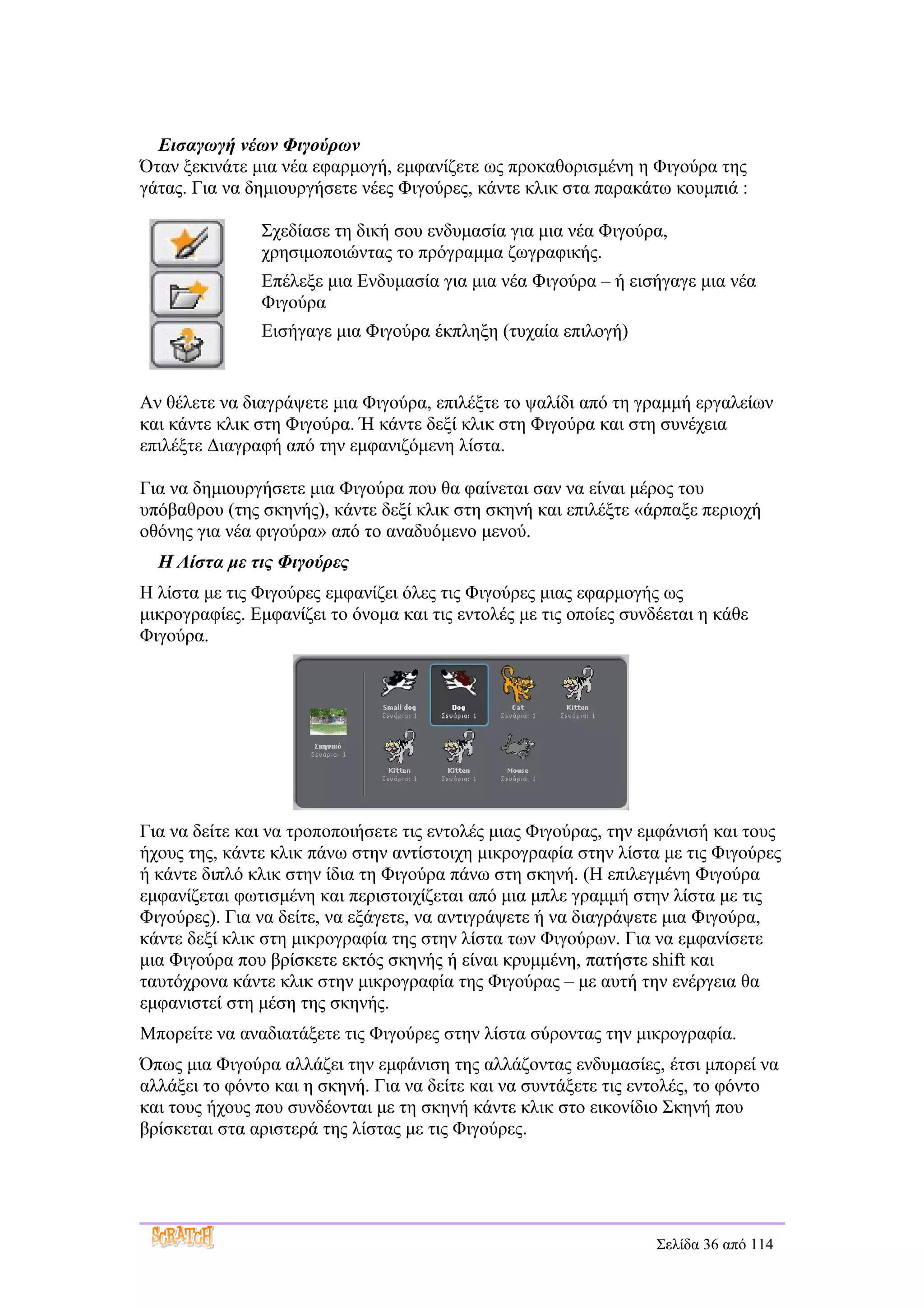 Εισαγωγή νέων Φιγούρων
Όταν ξεκινάτε μια νέα εφαρμογή, εμφανίζετε ως προκαθορισμένη η Φιγούρα της
γάτας. Για να δημιουργήσετε νέες Φιγούρες, κάντε κλικ στα παρακάτω κουμπιά :

               Σχεδίασε τη δική σου ενδυμασία για μια νέα Φιγούρα,
               χρησιμοποιώντας το πρόγραμμα ζωγραφικής.
               Επέλεξε μια Ενδυμασία για μια νέα Φιγούρα – ή εισήγαγε μια νέα
               Φιγούρα
               Εισήγαγε μια Φιγούρα έκπληξη (τυχαία επιλογή)


Αν θέλετε να διαγράψετε μια Φιγούρα, επιλέξτε το ψαλίδι από τη γραμμή εργαλείων
και κάντε κλικ στη Φιγούρα. Ή κάντε δεξί κλικ στη Φιγούρα και στη συνέχεια
επιλέξτε Διαγραφή από την εμφανιζόμενη λίστα.

Για να δημιουργήσετε μια Φιγούρα που θα φαίνεται σαν να είναι μέρος του
υπόβαθρου (της σκηνής), κάντε δεξί κλικ στη σκηνή και επιλέξτε «άρπαξε περιοχή
οθόνης για νέα φιγούρα» από το αναδυόμενο μενού.
  Η Λίστα με τις Φιγούρες
Η λίστα με τις Φιγούρες εμφανίζει όλες τις Φιγούρες μιας εφαρμογής ως
μικρογραφίες. Εμφανίζει το όνομα και τις εντολές με τις οποίες συνδέεται η κάθε
Φιγούρα.




Για να δείτε και να τροποποιήσετε τις εντολές μιας Φιγούρας, την εμφάνισή και τους
ήχους της, κάντε κλικ πάνω στην αντίστοιχη μικρογραφία στην λίστα με τις Φιγούρες
ή κάντε διπλό κλικ στην ίδια τη Φιγούρα πάνω στη σκηνή. (Η επιλεγμένη Φιγούρα
εμφανίζεται φωτισμένη και περιστοιχίζεται από μια μπλε γραμμή στην λίστα με τις
Φιγούρες). Για να δείτε, να εξάγετε, να αντιγράψετε ή να διαγράψετε μια Φιγούρα,
κάντε δεξί κλικ στη μικρογραφία της στην λίστα των Φιγούρων. Για να εμφανίσετε
μια Φιγούρα που βρίσκετε εκτός σκηνής ή είναι κρυμμένη, πατήστε shift και
ταυτόχρονα κάντε κλικ στην μικρογραφία της Φιγούρας – με αυτή την ενέργεια θα
εμφανιστεί στη μέση της σκηνής.
Μπορείτε να αναδιατάξετε τις Φιγούρες στην λίστα σύροντας την μικρογραφία.
Όπως μια Φιγούρα αλλάζει την εμφάνιση της αλλάζοντας ενδυμασίες, έτσι μπορεί να
αλλάξει το φόντο και η σκηνή. Για να δείτε και να συντάξετε τις εντολές, το φόντο
και τους ήχους που συνδέονται με τη σκηνή κάντε κλικ στο εικονίδιο Σκηνή που
βρίσκεται στα αριστερά της λίστας με τις Φιγούρες.




                                                                   Σελίδα 36 από 114
 