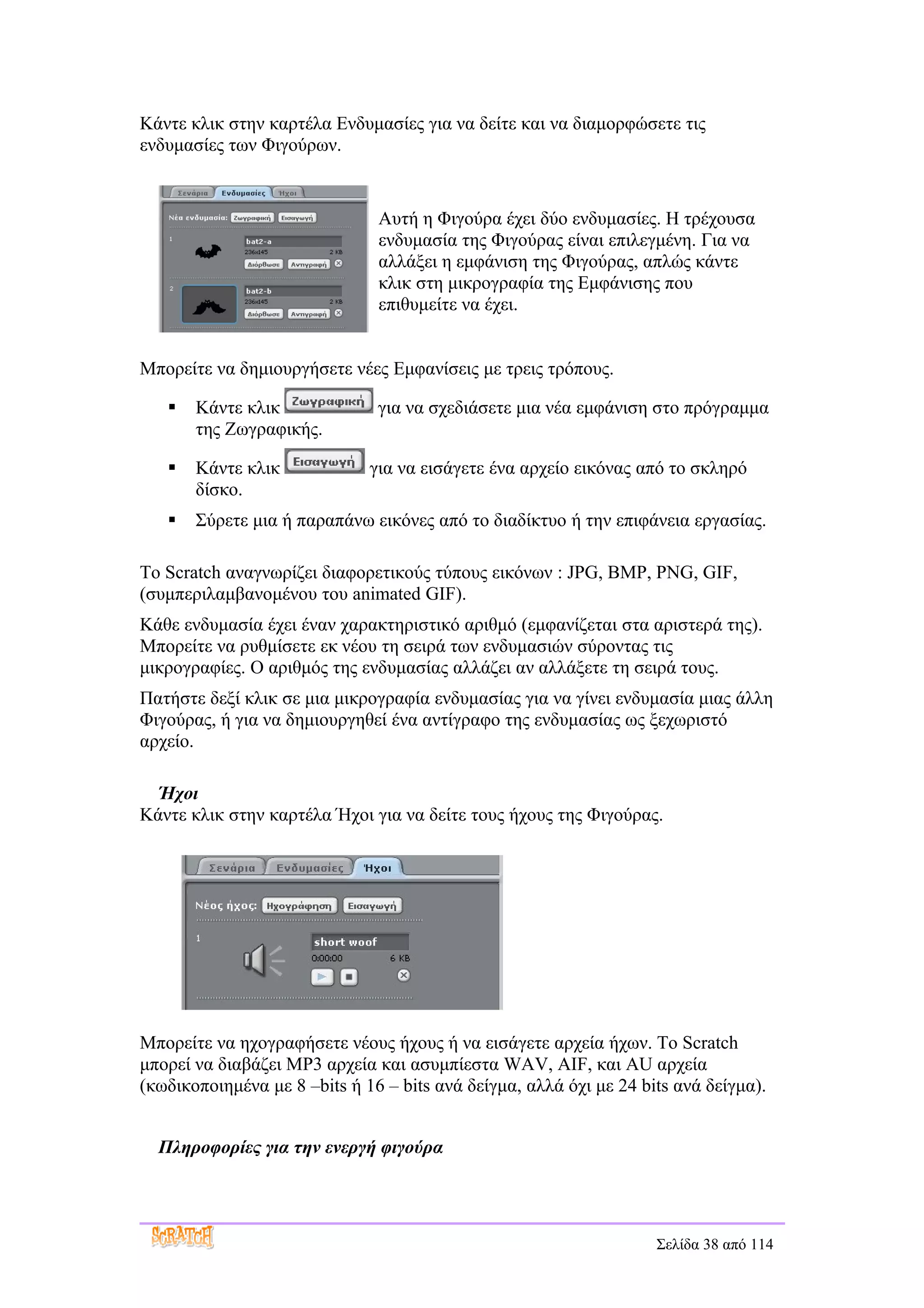 Κάντε κλικ στην καρτέλα Ενδυμασίες για να δείτε και να διαμορφώσετε τις
ενδυμασίες των Φιγούρων.


                               Αυτή η Φιγούρα έχει δύο ενδυμασίες. Η τρέχουσα
                               ενδυμασία της Φιγούρας είναι επιλεγμένη. Για να
                               αλλάξει η εμφάνιση της Φιγούρας, απλώς κάντε
                               κλικ στη μικρογραφία της Εμφάνισης που
                               επιθυμείτε να έχει.


Μπορείτε να δημιουργήσετε νέες Εμφανίσεις με τρεις τρόπους.

      Κάντε κλικ              για να σχεδιάσετε μια νέα εμφάνιση στο πρόγραμμα
       της Ζωγραφικής.

      Κάντε κλικ             για να εισάγετε ένα αρχείο εικόνας από το σκληρό
       δίσκο.
      Σύρετε μια ή παραπάνω εικόνες από το διαδίκτυο ή την επιφάνεια εργασίας.

Το Scratch αναγνωρίζει διαφορετικούς τύπους εικόνων : JPG, BMP, PNG, GIF,
(συμπεριλαμβανομένου του animated GIF).
Κάθε ενδυμασία έχει έναν χαρακτηριστικό αριθμό (εμφανίζεται στα αριστερά της).
Μπορείτε να ρυθμίσετε εκ νέου τη σειρά των ενδυμασιών σύροντας τις
μικρογραφίες. Ο αριθμός της ενδυμασίας αλλάζει αν αλλάξετε τη σειρά τους.
Πατήστε δεξί κλικ σε μια μικρογραφία ενδυμασίας για να γίνει ενδυμασία μιας άλλη
Φιγούρας, ή για να δημιουργηθεί ένα αντίγραφο της ενδυμασίας ως ξεχωριστό
αρχείο.

  Ήχοι
Κάντε κλικ στην καρτέλα Ήχοι για να δείτε τους ήχους της Φιγούρας.




Μπορείτε να ηχογραφήσετε νέους ήχους ή να εισάγετε αρχεία ήχων. Το Scratch
μπορεί να διαβάζει MP3 αρχεία και ασυμπίεστα WAV, AIF, και AU αρχεία
(κωδικοποιημένα με 8 –bits ή 16 – bits ανά δείγμα, αλλά όχι με 24 bits ανά δείγμα).


  Πληροφορίες για την ενεργή φιγούρα




                                                                    Σελίδα 38 από 114
 
