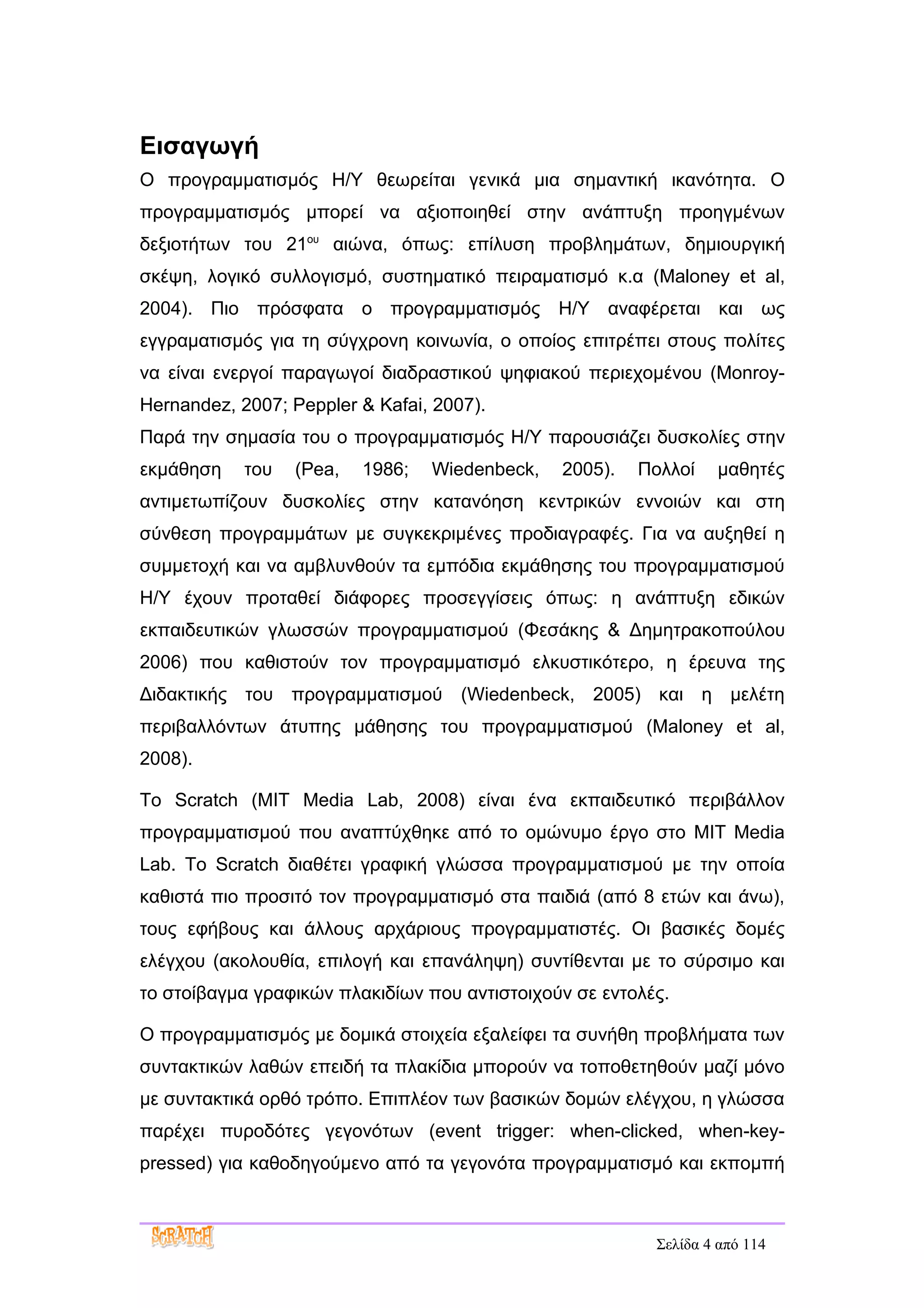 Εισαγωγή
Ο προγραμματισμός Η/Υ θεωρείται γενικά μια σημαντική ικανότητα. Ο
προγραμματισμός μπορεί να αξιοποιηθεί στην ανάπτυξη προηγμένων
δεξιοτήτων του 21ου αιώνα, όπως: επίλυση προβλημάτων, δημιουργική
σκέψη, λογικό συλλογισμό, συστηματικό πειραματισμό κ.α (Maloney et al,
2004). Πιο πρόσφατα ο προγραμματισμός Η/Υ αναφέρεται και ως
εγγραματισμός για τη σύγχρονη κοινωνία, ο οποίος επιτρέπει στους πολίτες
να είναι ενεργοί παραγωγοί διαδραστικού ψηφιακού περιεχομένου (Monroy-
Hernandez, 2007; Peppler & Kafai, 2007).
Παρά την σημασία του ο προγραμματισμός Η/Υ παρουσιάζει δυσκολίες στην
εκμάθηση    του   (Pea,   1986;   Wiedenbeck,   2005).   Πολλοί   μαθητές
αντιμετωπίζουν δυσκολίες στην κατανόηση κεντρικών εννοιών και στη
σύνθεση προγραμμάτων με συγκεκριμένες προδιαγραφές. Για να αυξηθεί η
συμμετοχή και να αμβλυνθούν τα εμπόδια εκμάθησης του προγραμματισμού
Η/Υ έχουν προταθεί διάφορες προσεγγίσεις όπως: η ανάπτυξη εδικών
εκπαιδευτικών γλωσσών προγραμματισμού (Φεσάκης & Δημητρακοπούλου
2006) που καθιστούν τον προγραμματισμό ελκυστικότερο, η έρευνα της
Διδακτικής του προγραμματισμού (Wiedenbeck, 2005) και η μελέτη
περιβαλλόντων άτυπης μάθησης του προγραμματισμού (Maloney et al,
2008).

Το Scratch (MIT Media Lab, 2008) είναι ένα εκπαιδευτικό περιβάλλον
προγραμματισμού που αναπτύχθηκε από το ομώνυμο έργο στο MIT Media
Lab. Το Scratch διαθέτει γραφική γλώσσα προγραμματισμού με την οποία
καθιστά πιο προσιτό τον προγραμματισμό στα παιδιά (από 8 ετών και άνω),
τους εφήβους και άλλους αρχάριους προγραμματιστές. Οι βασικές δομές
ελέγχου (ακολουθία, επιλογή και επανάληψη) συντίθενται με το σύρσιμο και
το στοίβαγμα γραφικών πλακιδίων που αντιστοιχούν σε εντολές.

Ο προγραμματισμός με δομικά στοιχεία εξαλείφει τα συνήθη προβλήματα των
συντακτικών λαθών επειδή τα πλακίδια μπορούν να τοποθετηθούν μαζί μόνο
με συντακτικά ορθό τρόπο. Επιπλέον των βασικών δομών ελέγχου, η γλώσσα
παρέχει πυροδότες γεγονότων (event trigger: when-clicked, when-key-
pressed) για καθοδηγούμενο από τα γεγονότα προγραμματισμό και εκπομπή



                                                          Σελίδα 4 από 114
 