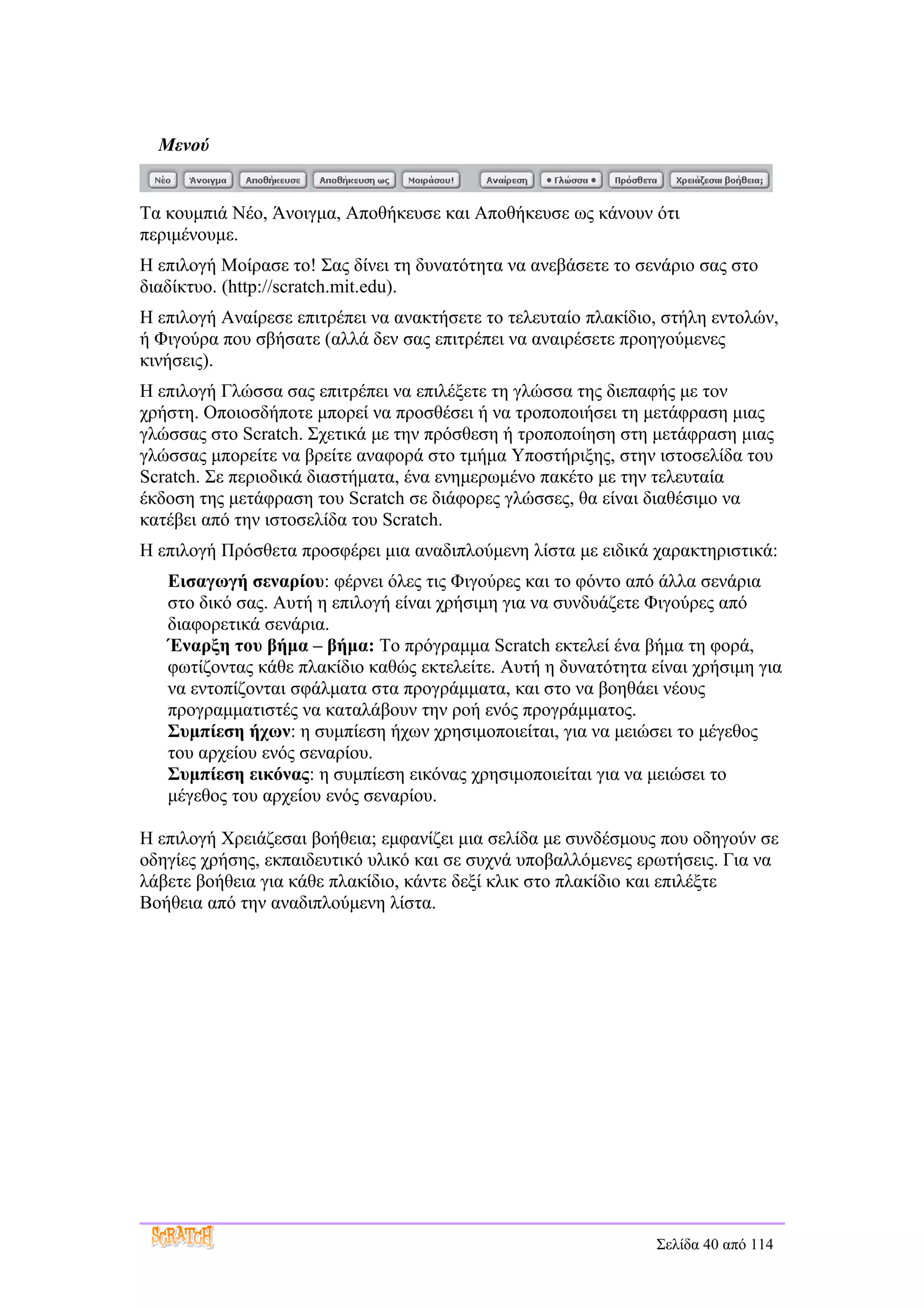 Μενού


Τα κουμπιά Νέο, Άνοιγμα, Αποθήκευσε και Αποθήκευσε ως κάνουν ότι
περιμένουμε.
Η επιλογή Μοίρασε το! Σας δίνει τη δυνατότητα να ανεβάσετε το σενάριο σας στο
διαδίκτυο. (http://scratch.mit.edu).
Η επιλογή Αναίρεσε επιτρέπει να ανακτήσετε το τελευταίο πλακίδιο, στήλη εντολών,
ή Φιγούρα που σβήσατε (αλλά δεν σας επιτρέπει να αναιρέσετε προηγούμενες
κινήσεις).
Η επιλογή Γλώσσα σας επιτρέπει να επιλέξετε τη γλώσσα της διεπαφής με τον
χρήστη. Οποιοσδήποτε μπορεί να προσθέσει ή να τροποποιήσει τη μετάφραση μιας
γλώσσας στο Scratch. Σχετικά με την πρόσθεση ή τροποποίηση στη μετάφραση μιας
γλώσσας μπορείτε να βρείτε αναφορά στο τμήμα Υποστήριξης, στην ιστοσελίδα του
Scratch. Σε περιοδικά διαστήματα, ένα ενημερωμένο πακέτο με την τελευταία
έκδοση της μετάφραση του Scratch σε διάφορες γλώσσες, θα είναι διαθέσιμο να
κατέβει από την ιστοσελίδα του Scratch.
Η επιλογή Πρόσθετα προσφέρει μια αναδιπλούμενη λίστα με ειδικά χαρακτηριστικά:
   Εισαγωγή σεναρίου: φέρνει όλες τις Φιγούρες και το φόντο από άλλα σενάρια
   στο δικό σας. Αυτή η επιλογή είναι χρήσιμη για να συνδυάζετε Φιγούρες από
   διαφορετικά σενάρια.
   Έναρξη του βήμα – βήμα: Το πρόγραμμα Scratch εκτελεί ένα βήμα τη φορά,
   φωτίζοντας κάθε πλακίδιο καθώς εκτελείτε. Αυτή η δυνατότητα είναι χρήσιμη για
   να εντοπίζονται σφάλματα στα προγράμματα, και στο να βοηθάει νέους
   προγραμματιστές να καταλάβουν την ροή ενός προγράμματος.
   Συμπίεση ήχων: η συμπίεση ήχων χρησιμοποιείται, για να μειώσει το μέγεθος
   του αρχείου ενός σεναρίου.
   Συμπίεση εικόνας: η συμπίεση εικόνας χρησιμοποιείται για να μειώσει το
   μέγεθος του αρχείου ενός σεναρίου.

Η επιλογή Χρειάζεσαι βοήθεια; εμφανίζει μια σελίδα με συνδέσμους που οδηγούν σε
οδηγίες χρήσης, εκπαιδευτικό υλικό και σε συχνά υποβαλλόμενες ερωτήσεις. Για να
λάβετε βοήθεια για κάθε πλακίδιο, κάντε δεξί κλικ στο πλακίδιο και επιλέξτε
Βοήθεια από την αναδιπλούμενη λίστα.




                                                                Σελίδα 40 από 114
 