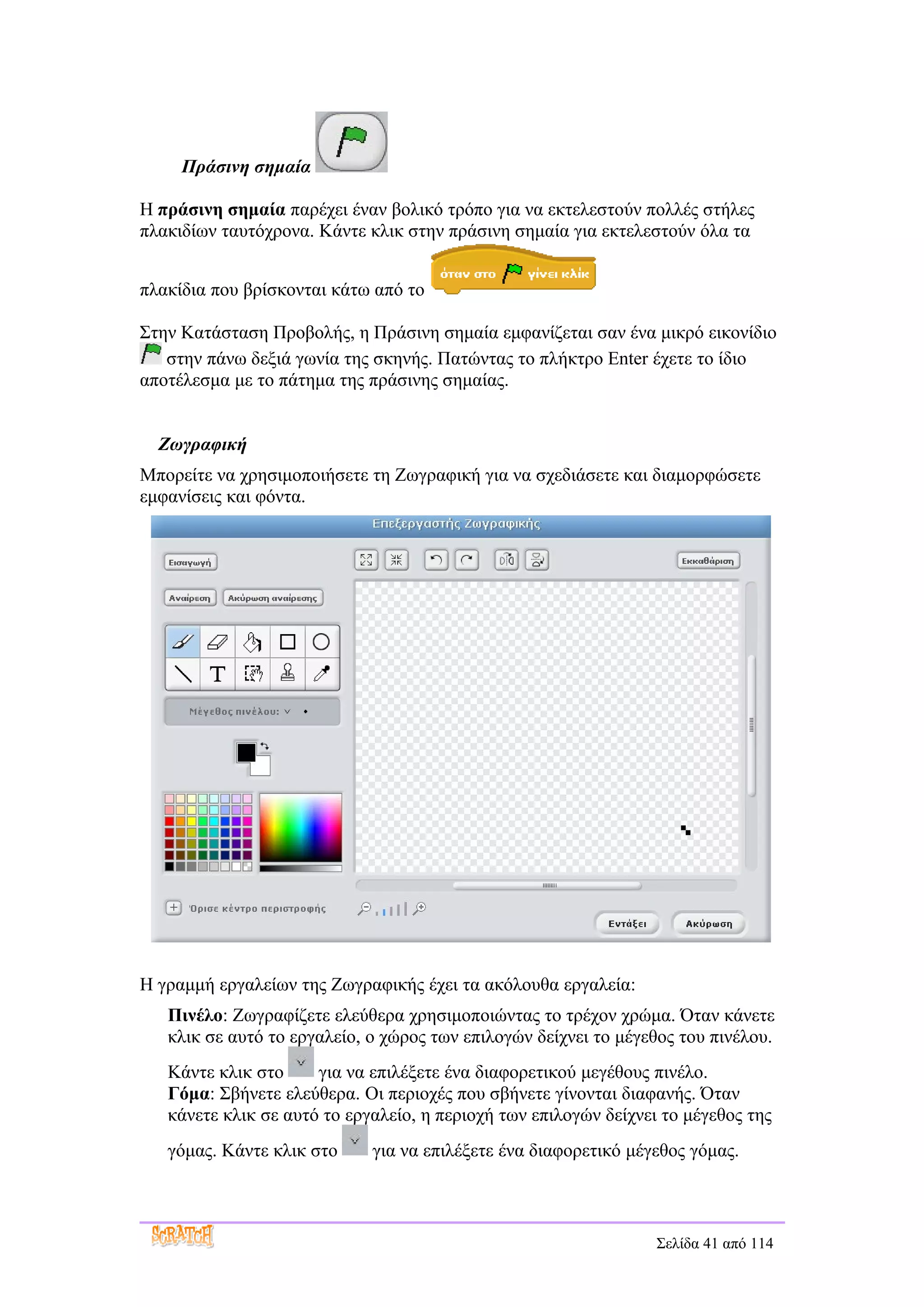 Πράσινη σημαία

Η πράσινη σημαία παρέχει έναν βολικό τρόπο για να εκτελεστούν πολλές στήλες
πλακιδίων ταυτόχρονα. Κάντε κλικ στην πράσινη σημαία για εκτελεστούν όλα τα


πλακίδια που βρίσκονται κάτω από το

Στην Κατάσταση Προβολής, η Πράσινη σημαία εμφανίζεται σαν ένα μικρό εικονίδιο
   στην πάνω δεξιά γωνία της σκηνής. Πατώντας το πλήκτρο Enter έχετε το ίδιο
αποτέλεσμα με το πάτημα της πράσινης σημαίας.


  Ζωγραφική
Μπορείτε να χρησιμοποιήσετε τη Ζωγραφική για να σχεδιάσετε και διαμορφώσετε
εμφανίσεις και φόντα.




Η γραμμή εργαλείων της Ζωγραφικής έχει τα ακόλουθα εργαλεία:
   Πινέλο: Ζωγραφίζετε ελεύθερα χρησιμοποιώντας το τρέχον χρώμα. Όταν κάνετε
   κλικ σε αυτό το εργαλείο, ο χώρος των επιλογών δείχνει το μέγεθος του πινέλου.
   Κάντε κλικ στο     για να επιλέξετε ένα διαφορετικού μεγέθους πινέλο.
   Γόμα: Σβήνετε ελεύθερα. Οι περιοχές που σβήνετε γίνονται διαφανής. Όταν
   κάνετε κλικ σε αυτό το εργαλείο, η περιοχή των επιλογών δείχνει το μέγεθος της
   γόμας. Κάντε κλικ στο     για να επιλέξετε ένα διαφορετικό μέγεθος γόμας.



                                                                  Σελίδα 41 από 114
 