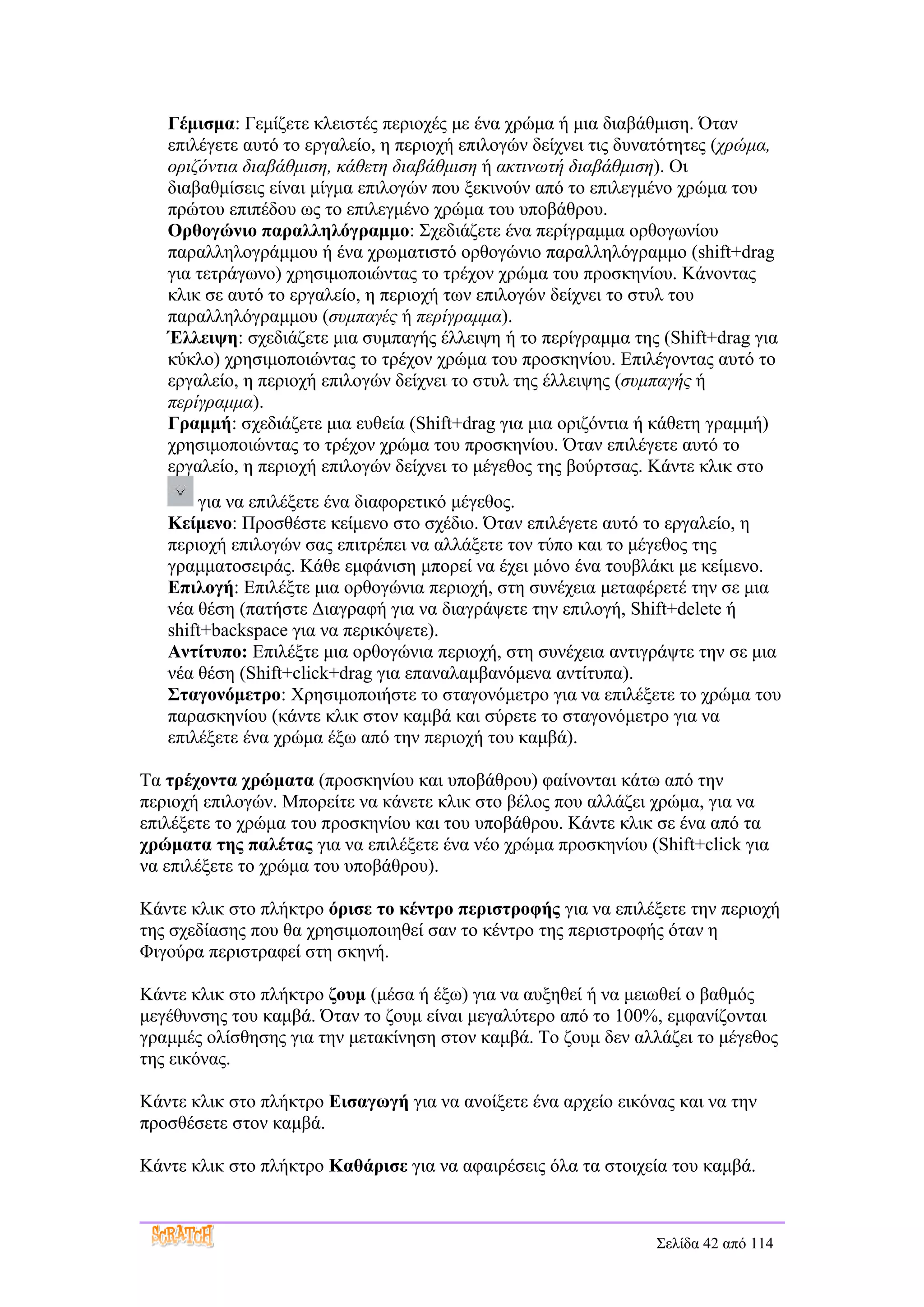 Γέμισμα: Γεμίζετε κλειστές περιοχές με ένα χρώμα ή μια διαβάθμιση. Όταν
   επιλέγετε αυτό το εργαλείο, η περιοχή επιλογών δείχνει τις δυνατότητες (χρώμα,
   οριζόντια διαβάθμιση, κάθετη διαβάθμιση ή ακτινωτή διαβάθμιση). Οι
   διαβαθμίσεις είναι μίγμα επιλογών που ξεκινούν από το επιλεγμένο χρώμα του
   πρώτου επιπέδου ως το επιλεγμένο χρώμα του υποβάθρου.
   Ορθογώνιο παραλληλόγραμμο: Σχεδιάζετε ένα περίγραμμα ορθογωνίου
   παραλληλογράμμου ή ένα χρωματιστό ορθογώνιο παραλληλόγραμμο (shift+drag
   για τετράγωνο) χρησιμοποιώντας το τρέχον χρώμα του προσκηνίου. Κάνοντας
   κλικ σε αυτό το εργαλείο, η περιοχή των επιλογών δείχνει το στυλ του
   παραλληλόγραμμου (συμπαγές ή περίγραμμα).
   Έλλειψη: σχεδιάζετε μια συμπαγής έλλειψη ή το περίγραμμα της (Shift+drag για
   κύκλο) χρησιμοποιώντας το τρέχον χρώμα του προσκηνίου. Επιλέγοντας αυτό το
   εργαλείο, η περιοχή επιλογών δείχνει το στυλ της έλλειψης (συμπαγής ή
   περίγραμμα).
   Γραμμή: σχεδιάζετε μια ευθεία (Shift+drag για μια οριζόντια ή κάθετη γραμμή)
   χρησιμοποιώντας το τρέχον χρώμα του προσκηνίου. Όταν επιλέγετε αυτό το
   εργαλείο, η περιοχή επιλογών δείχνει το μέγεθος της βούρτσας. Κάντε κλικ στο
       για να επιλέξετε ένα διαφορετικό μέγεθος.
   Κείμενο: Προσθέστε κείμενο στο σχέδιο. Όταν επιλέγετε αυτό το εργαλείο, η
   περιοχή επιλογών σας επιτρέπει να αλλάξετε τον τύπο και το μέγεθος της
   γραμματοσειράς. Κάθε εμφάνιση μπορεί να έχει μόνο ένα τουβλάκι με κείμενο.
   Επιλογή: Επιλέξτε μια ορθογώνια περιοχή, στη συνέχεια μεταφέρετέ την σε μια
   νέα θέση (πατήστε Διαγραφή για να διαγράψετε την επιλογή, Shift+delete ή
   shift+backspace για να περικόψετε).
   Αντίτυπο: Επιλέξτε μια ορθογώνια περιοχή, στη συνέχεια αντιγράψτε την σε μια
   νέα θέση (Shift+click+drag για επαναλαμβανόμενα αντίτυπα).
   Σταγονόμετρο: Χρησιμοποιήστε το σταγονόμετρο για να επιλέξετε το χρώμα του
   παρασκηνίου (κάντε κλικ στον καμβά και σύρετε το σταγονόμετρο για να
   επιλέξετε ένα χρώμα έξω από την περιοχή του καμβά).

Τα τρέχοντα χρώματα (προσκηνίου και υποβάθρου) φαίνονται κάτω από την
περιοχή επιλογών. Μπορείτε να κάνετε κλικ στο βέλος που αλλάζει χρώμα, για να
επιλέξετε το χρώμα του προσκηνίου και του υποβάθρου. Κάντε κλικ σε ένα από τα
χρώματα της παλέτας για να επιλέξετε ένα νέο χρώμα προσκηνίου (Shift+click για
να επιλέξετε το χρώμα του υποβάθρου).

Κάντε κλικ στο πλήκτρο όρισε το κέντρο περιστροφής για να επιλέξετε την περιοχή
της σχεδίασης που θα χρησιμοποιηθεί σαν το κέντρο της περιστροφής όταν η
Φιγούρα περιστραφεί στη σκηνή.

Κάντε κλικ στο πλήκτρο ζουμ (μέσα ή έξω) για να αυξηθεί ή να μειωθεί ο βαθμός
μεγέθυνσης του καμβά. Όταν το ζουμ είναι μεγαλύτερο από το 100%, εμφανίζονται
γραμμές ολίσθησης για την μετακίνηση στον καμβά. Το ζουμ δεν αλλάζει το μέγεθος
της εικόνας.

Κάντε κλικ στο πλήκτρο Εισαγωγή για να ανοίξετε ένα αρχείο εικόνας και να την
προσθέσετε στον καμβά.

Κάντε κλικ στο πλήκτρο Καθάρισε για να αφαιρέσεις όλα τα στοιχεία του καμβά.



                                                                 Σελίδα 42 από 114
 