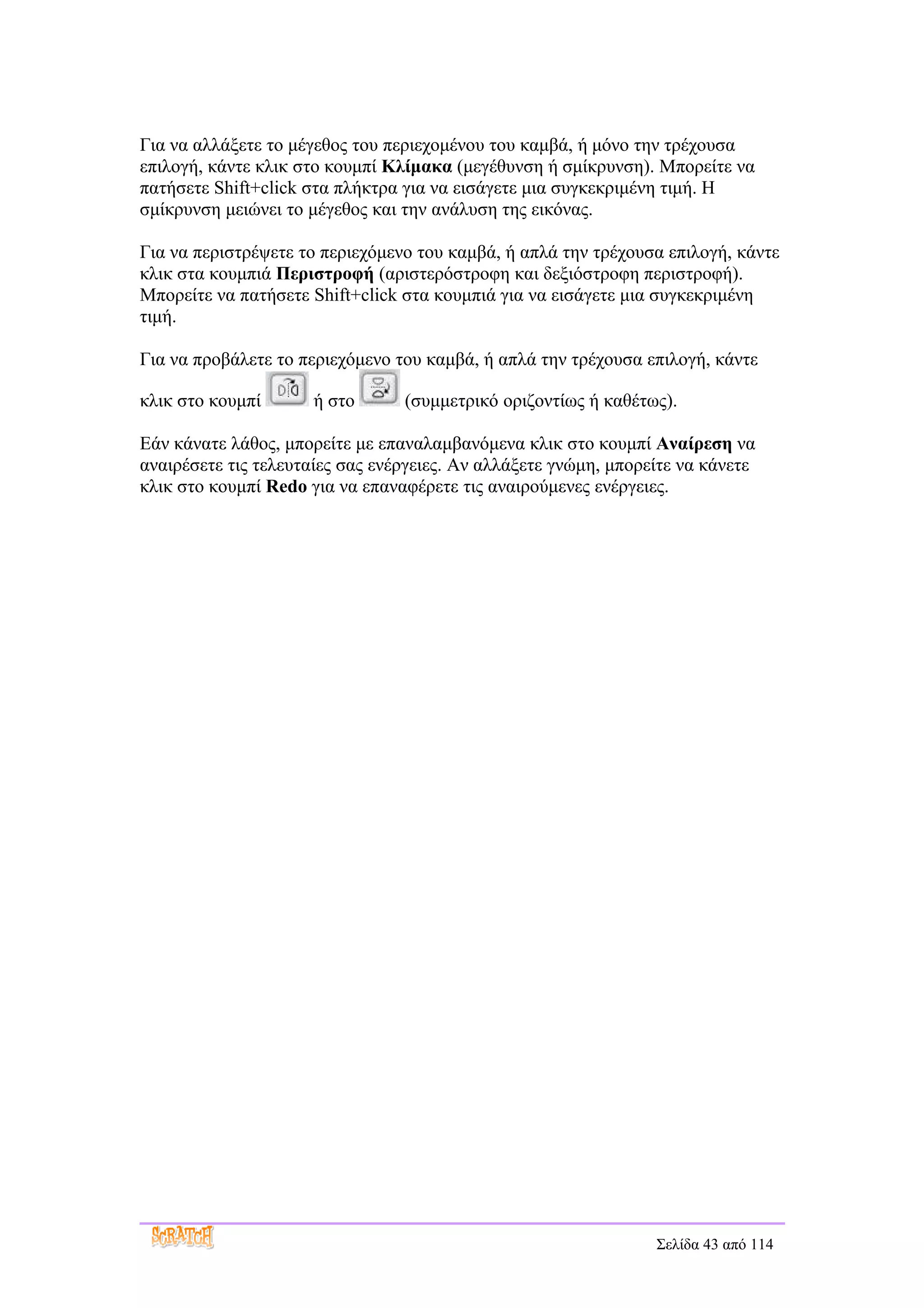Για να αλλάξετε το μέγεθος του περιεχομένου του καμβά, ή μόνο την τρέχουσα
επιλογή, κάντε κλικ στο κουμπί Κλίμακα (μεγέθυνση ή σμίκρυνση). Μπορείτε να
πατήσετε Shift+click στα πλήκτρα για να εισάγετε μια συγκεκριμένη τιμή. Η
σμίκρυνση μειώνει το μέγεθος και την ανάλυση της εικόνας.

Για να περιστρέψετε το περιεχόμενο του καμβά, ή απλά την τρέχουσα επιλογή, κάντε
κλικ στα κουμπιά Περιστροφή (αριστερόστροφη και δεξιόστροφη περιστροφή).
Μπορείτε να πατήσετε Shift+click στα κουμπιά για να εισάγετε μια συγκεκριμένη
τιμή.

Για να προβάλετε το περιεχόμενο του καμβά, ή απλά την τρέχουσα επιλογή, κάντε

κλικ στο κουμπί       ή στο      (συμμετρικό οριζοντίως ή καθέτως).

Εάν κάνατε λάθος, μπορείτε με επαναλαμβανόμενα κλικ στο κουμπί Αναίρεση να
αναιρέσετε τις τελευταίες σας ενέργειες. Αν αλλάξετε γνώμη, μπορείτε να κάνετε
κλικ στο κουμπί Redo για να επαναφέρετε τις αναιρούμενες ενέργειες.




                                                                 Σελίδα 43 από 114
 