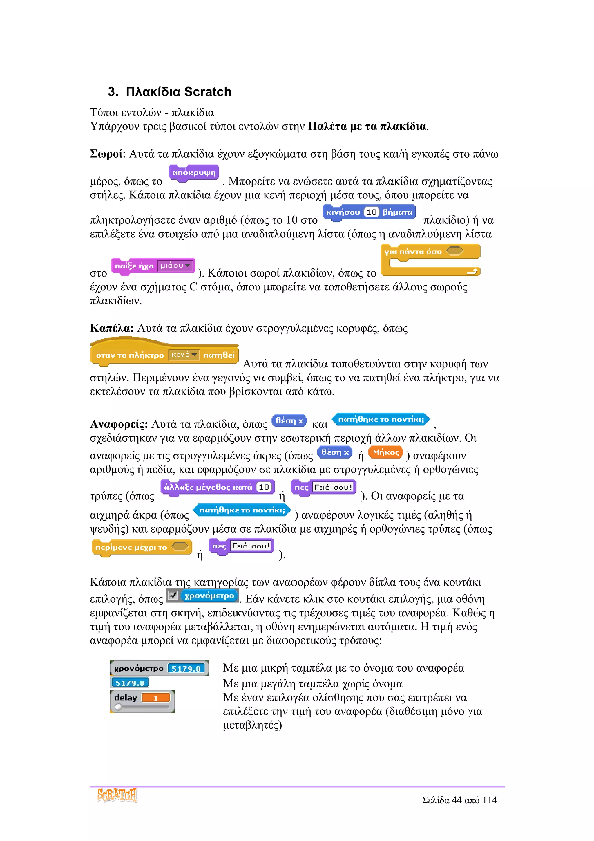 3. Πλακίδια Scratch
Τύποι εντολών - πλακίδια
Υπάρχουν τρεις βασικοί τύποι εντολών στην Παλέτα με τα πλακίδια.

Σωροί: Αυτά τα πλακίδια έχουν εξογκώματα στη βάση τους και/ή εγκοπές στο πάνω

μέρος, όπως το            . Μπορείτε να ενώσετε αυτά τα πλακίδια σχηματίζοντας
στήλες. Κάποια πλακίδια έχουν μια κενή περιοχή μέσα τους, όπου μπορείτε να

πληκτρολογήσετε έναν αριθμό (όπως το 10 στο                      πλακίδιο) ή να
επιλέξετε ένα στοιχείο από μια αναδιπλούμενη λίστα (όπως η αναδιπλούμενη λίστα


στο                 ). Κάποιοι σωροί πλακιδίων, όπως το
έχουν ένα σχήματος C στόμα, όπου μπορείτε να τοποθετήσετε άλλους σωρούς
πλακιδίων.

Καπέλα: Αυτά τα πλακίδια έχουν στρογγυλεμένες κορυφές, όπως

                             Αυτά τα πλακίδια τοποθετούνται στην κορυφή των
στηλών. Περιμένουν ένα γεγονός να συμβεί, όπως το να πατηθεί ένα πλήκτρο, για να
εκτελέσουν τα πλακίδια που βρίσκονται από κάτω.

Αναφορείς: Αυτά τα πλακίδια, όπως          και                     ,
σχεδιάστηκαν για να εφαρμόζουν στην εσωτερική περιοχή άλλων πλακιδίων. Οι
αναφορείς με τις στρογγυλεμένες άκρες (όπως         ή        ) αναφέρουν
αριθμούς ή πεδία, και εφαρμόζουν σε πλακίδια με στρογγυλεμένες ή ορθογώνιες

τρύπες (όπως                         ή               ). Οι αναφορείς με τα
αιχμηρά άκρα (όπως                     ) αναφέρουν λογικές τιμές (αληθής ή
ψευδής) και εφαρμόζουν μέσα σε πλακίδια με αιχμηρές ή ορθογώνιες τρύπες (όπως

                    ή               ).

Κάποια πλακίδια της κατηγορίας των αναφορέων φέρουν δίπλα τους ένα κουτάκι
επιλογής, όπως                . Εάν κάνετε κλικ στο κουτάκι επιλογής, μια οθόνη
εμφανίζεται στη σκηνή, επιδεικνύοντας τις τρέχουσες τιμές του αναφορέα. Καθώς η
τιμή του αναφορέα μεταβάλλεται, η οθόνη ενημερώνεται αυτόματα. Η τιμή ενός
αναφορέα μπορεί να εμφανίζεται με διαφορετικούς τρόπους:

                          Με μια μικρή ταμπέλα με το όνομα του αναφορέα
                          Με μια μεγάλη ταμπέλα χωρίς όνομα
                          Με έναν επιλογέα ολίσθησης που σας επιτρέπει να
                          επιλέξετε την τιμή του αναφορέα (διαθέσιμη μόνο για
                          μεταβλητές)




                                                                 Σελίδα 44 από 114
 