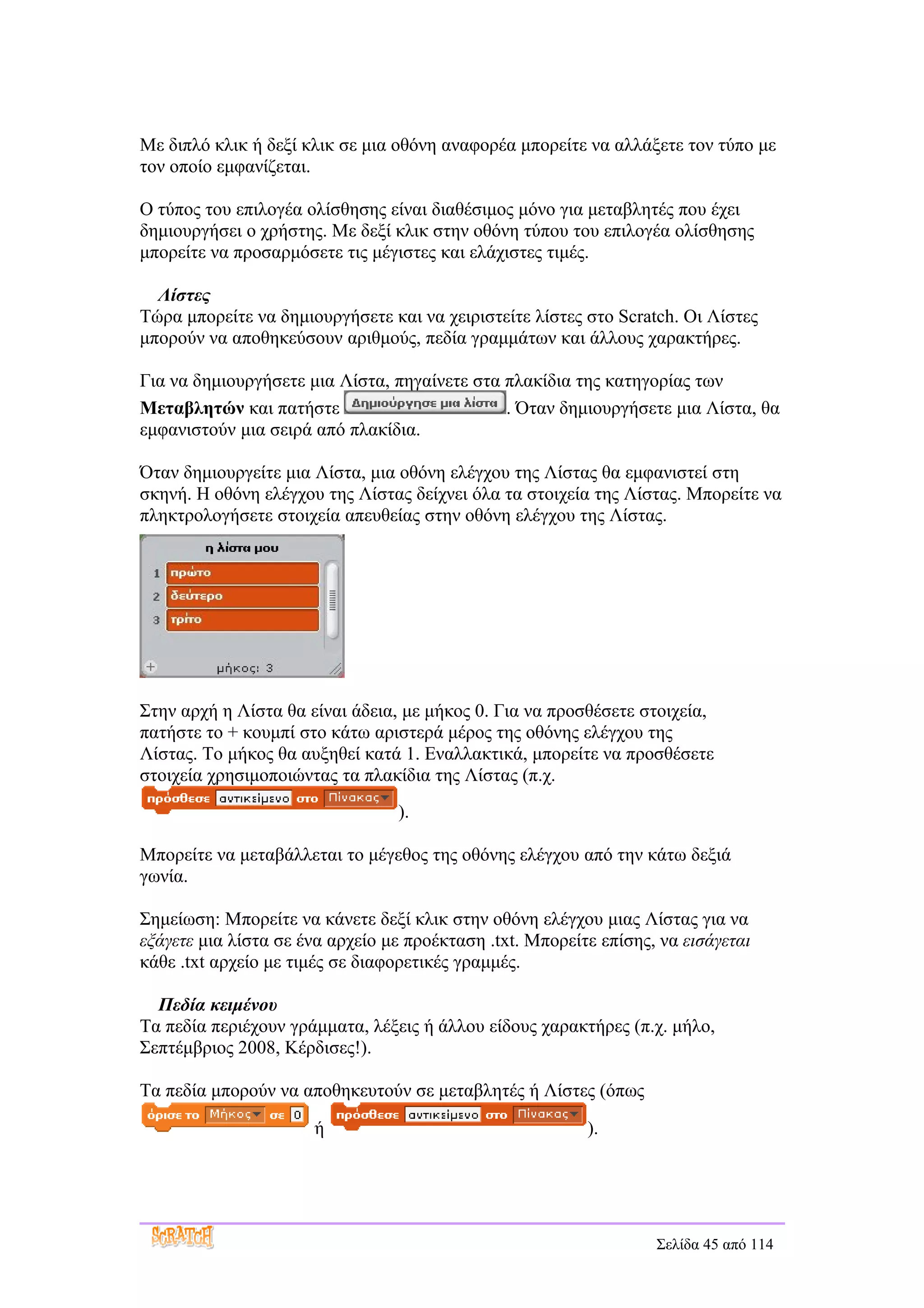 Με διπλό κλικ ή δεξί κλικ σε μια οθόνη αναφορέα μπορείτε να αλλάξετε τον τύπο με
τον οποίο εμφανίζεται.

Ο τύπος του επιλογέα ολίσθησης είναι διαθέσιμος μόνο για μεταβλητές που έχει
δημιουργήσει ο χρήστης. Με δεξί κλικ στην οθόνη τύπου του επιλογέα ολίσθησης
μπορείτε να προσαρμόσετε τις μέγιστες και ελάχιστες τιμές.

  Λίστες
Τώρα μπορείτε να δημιουργήσετε και να χειριστείτε λίστες στο Scratch. Οι Λίστες
μπορούν να αποθηκεύσουν αριθμούς, πεδία γραμμάτων και άλλους χαρακτήρες.

Για να δημιουργήσετε μια Λίστα, πηγαίνετε στα πλακίδια της κατηγορίας των
Μεταβλητών και πατήστε                        . Όταν δημιουργήσετε μια Λίστα, θα
εμφανιστούν μια σειρά από πλακίδια.

Όταν δημιουργείτε μια Λίστα, μια οθόνη ελέγχου της Λίστας θα εμφανιστεί στη
σκηνή. Η οθόνη ελέγχου της Λίστας δείχνει όλα τα στοιχεία της Λίστας. Μπορείτε να
πληκτρολογήσετε στοιχεία απευθείας στην οθόνη ελέγχου της Λίστας.




Στην αρχή η Λίστα θα είναι άδεια, με μήκος 0. Για να προσθέσετε στοιχεία,
πατήστε το + κουμπί στο κάτω αριστερά μέρος της οθόνης ελέγχου της
Λίστας. Το μήκος θα αυξηθεί κατά 1. Εναλλακτικά, μπορείτε να προσθέσετε
στοιχεία χρησιμοποιώντας τα πλακίδια της Λίστας (π.χ.
                                 ).

Μπορείτε να μεταβάλλεται το μέγεθος της οθόνης ελέγχου από την κάτω δεξιά
γωνία.

Σημείωση: Μπορείτε να κάνετε δεξί κλικ στην οθόνη ελέγχου μιας Λίστας για να
εξάγετε μια λίστα σε ένα αρχείο με προέκταση .txt. Μπορείτε επίσης, να εισάγεται
κάθε .txt αρχείο με τιμές σε διαφορετικές γραμμές.

  Πεδία κειμένου
Τα πεδία περιέχουν γράμματα, λέξεις ή άλλου είδους χαρακτήρες (π.χ. μήλο,
Σεπτέμβριος 2008, Κέρδισες!).

Τα πεδία μπορούν να αποθηκευτούν σε μεταβλητές ή Λίστες (όπως

                      ή                                   ).




                                                                   Σελίδα 45 από 114
 