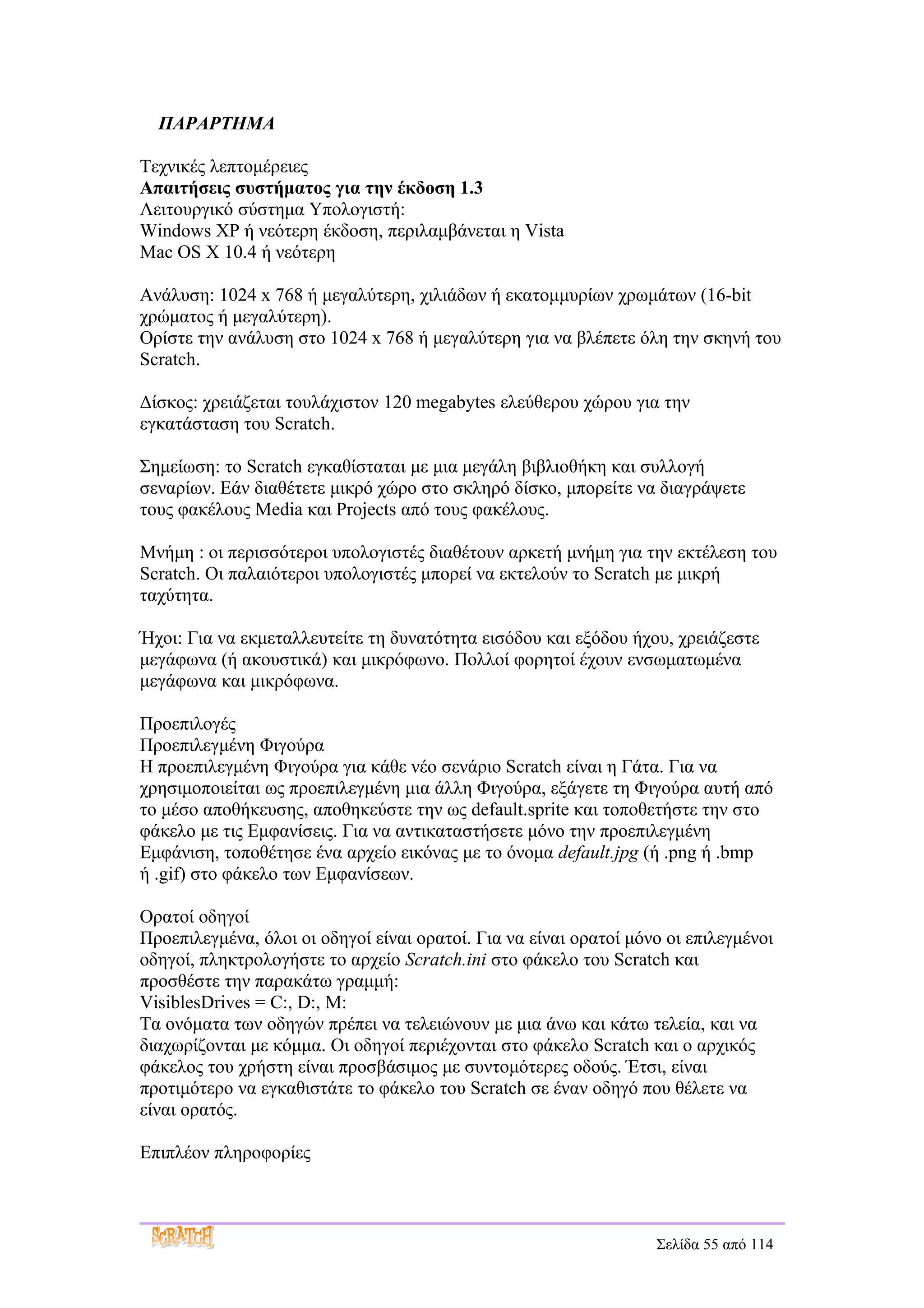 ΠΑΡΑΡΤΗΜΑ

Τεχνικές λεπτομέρειες
Απαιτήσεις συστήματος για την έκδοση 1.3
Λειτουργικό σύστημα Υπολογιστή:
Windows XP ή νεότερη έκδοση, περιλαμβάνεται η Vista
Mac OS Χ 10.4 ή νεότερη

Ανάλυση: 1024 x 768 ή μεγαλύτερη, χιλιάδων ή εκατομμυρίων χρωμάτων (16-bit
χρώματος ή μεγαλύτερη).
Ορίστε την ανάλυση στο 1024 x 768 ή μεγαλύτερη για να βλέπετε όλη την σκηνή του
Scratch.

Δίσκος: χρειάζεται τουλάχιστον 120 megabytes ελεύθερου χώρου για την
εγκατάσταση του Scratch.

Σημείωση: το Scratch εγκαθίσταται με μια μεγάλη βιβλιοθήκη και συλλογή
σεναρίων. Εάν διαθέτετε μικρό χώρο στο σκληρό δίσκο, μπορείτε να διαγράψετε
τους φακέλους Media και Projects από τους φακέλους.

Μνήμη : οι περισσότεροι υπολογιστές διαθέτουν αρκετή μνήμη για την εκτέλεση του
Scratch. Οι παλαιότεροι υπολογιστές μπορεί να εκτελούν το Scratch με μικρή
ταχύτητα.

Ήχοι: Για να εκμεταλλευτείτε τη δυνατότητα εισόδου και εξόδου ήχου, χρειάζεστε
μεγάφωνα (ή ακουστικά) και μικρόφωνο. Πολλοί φορητοί έχουν ενσωματωμένα
μεγάφωνα και μικρόφωνα.

Προεπιλογές
Προεπιλεγμένη Φιγούρα
Η προεπιλεγμένη Φιγούρα για κάθε νέο σενάριο Scratch είναι η Γάτα. Για να
χρησιμοποιείται ως προεπιλεγμένη μια άλλη Φιγούρα, εξάγετε τη Φιγούρα αυτή από
το μέσο αποθήκευσης, αποθηκεύστε την ως default.sprite και τοποθετήστε την στο
φάκελο με τις Εμφανίσεις. Για να αντικαταστήσετε μόνο την προεπιλεγμένη
Εμφάνιση, τοποθέτησε ένα αρχείο εικόνας με το όνομα default.jpg (ή .png ή .bmp
ή .gif) στο φάκελο των Εμφανίσεων.

Ορατοί οδηγοί
Προεπιλεγμένα, όλοι οι οδηγοί είναι ορατοί. Για να είναι ορατοί μόνο οι επιλεγμένοι
οδηγοί, πληκτρολογήστε το αρχείο Scratch.ini στο φάκελο του Scratch και
προσθέστε την παρακάτω γραμμή:
VisiblesDrives = C:, D:, M:
Τα ονόματα των οδηγών πρέπει να τελειώνουν με μια άνω και κάτω τελεία, και να
διαχωρίζονται με κόμμα. Οι οδηγοί περιέχονται στο φάκελο Scratch και ο αρχικός
φάκελος του χρήστη είναι προσβάσιμος με συντομότερες οδούς. Έτσι, είναι
προτιμότερο να εγκαθιστάτε το φάκελο του Scratch σε έναν οδηγό που θέλετε να
είναι ορατός.

Επιπλέον πληροφορίες



                                                                   Σελίδα 55 από 114
 