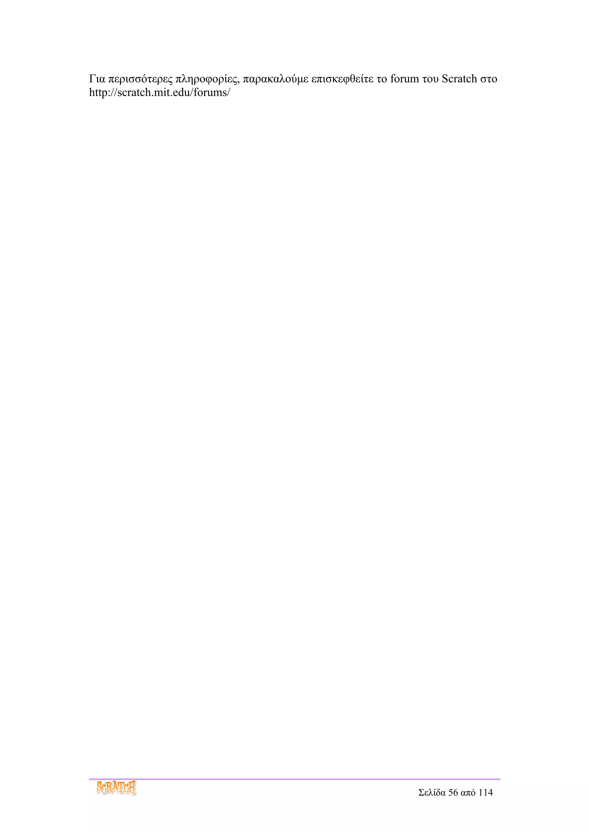 Για περισσότερες πληροφορίες, παρακαλούμε επισκεφθείτε το forum του Scratch στο
http://scratch.mit.edu/forums/




                                                               Σελίδα 56 από 114
 