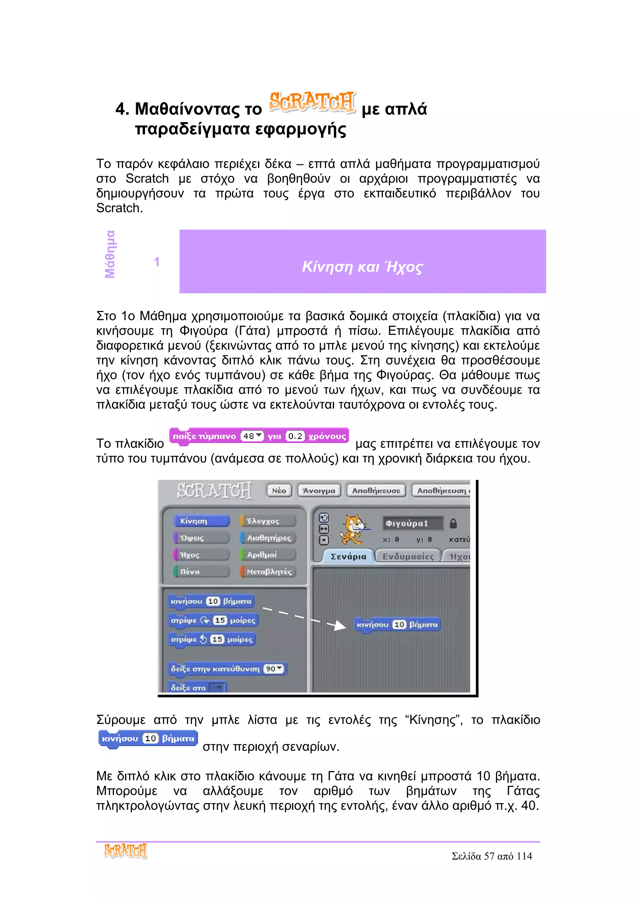 4. Μαθαίνοντας το         με απλά
         παραδείγματα εφαρμογής
Το παρόν κεφάλαιο περιέχει δέκα – επτά απλά μαθήματα προγραμματισμού
στο Scratch με στόχο να βοηθηθούν οι αρχάριοι προγραμματιστές να
δημιουργήσουν τα πρώτα τους έργα στο εκπαιδευτικό περιβάλλον του
Scratch.
 Μάθημα




          1                       Κίνηση και Ήχος


Στο 1ο Μάθημα χρησιμοποιούμε τα βασικά δομικά στοιχεία (πλακίδια) για να
κινήσουμε τη Φιγούρα (Γάτα) μπροστά ή πίσω. Επιλέγουμε πλακίδια από
διαφορετικά μενού (ξεκινώντας από το μπλε μενού της κίνησης) και εκτελούμε
την κίνηση κάνοντας διπλό κλικ πάνω τους. Στη συνέχεια θα προσθέσουμε
ήχο (τον ήχο ενός τυμπάνου) σε κάθε βήμα της Φιγούρας. Θα μάθουμε πως
να επιλέγουμε πλακίδια από το μενού των ήχων, και πως να συνδέουμε τα
πλακίδια μεταξύ τους ώστε να εκτελούνται ταυτόχρονα οι εντολές τους.


Το πλακίδιο                              μας επιτρέπει να επιλέγουμε τον
τύπο του τυμπάνου (ανάμεσα σε πολλούς) και τη χρονική διάρκεια του ήχου.




Σύρουμε από την μπλε λίστα με τις εντολές της “Κίνησης”, το πλακίδιο

                 στην περιοχή σεναρίων.

Με διπλό κλικ στο πλακίδιο κάνουμε τη Γάτα να κινηθεί μπροστά 10 βήματα.
Μπορούμε να αλλάξουμε τον αριθμό των βημάτων της Γάτας
πληκτρολογώντας στην λευκή περιοχή της εντολής, έναν άλλο αριθμό π.χ. 40.


                                                           Σελίδα 57 από 114
 