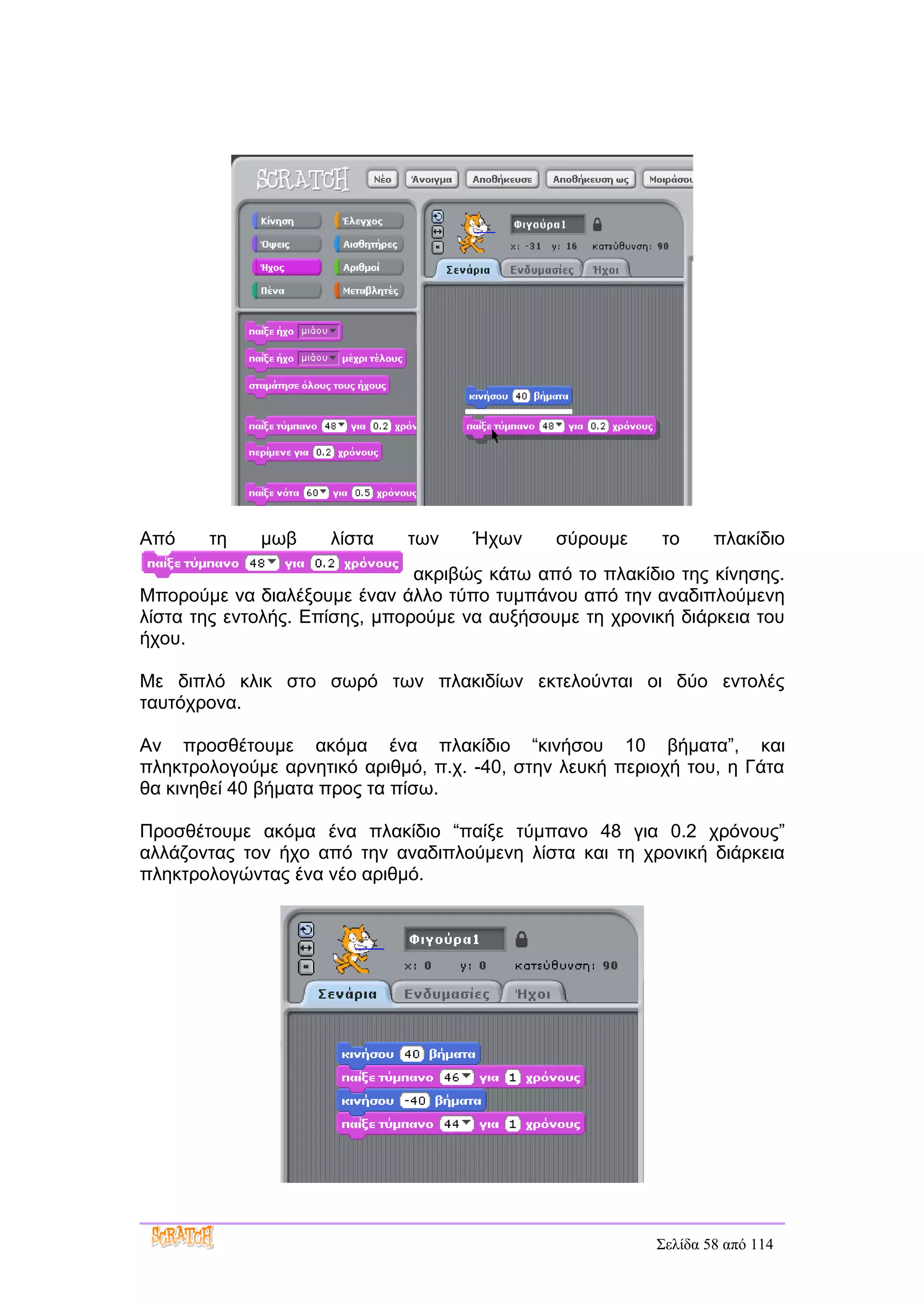 Από    τη    μωβ     λίστα   των     Ήχων     σύρουμε     το     πλακίδιο
                               ακριβώς κάτω από το πλακίδιο της κίνησης.
Μπορούμε να διαλέξουμε έναν άλλο τύπο τυμπάνου από την αναδιπλούμενη
λίστα της εντολής. Επίσης, μπορούμε να αυξήσουμε τη χρονική διάρκεια του
ήχου.

Με διπλό κλικ στο σωρό των πλακιδίων εκτελούνται οι δύο εντολές
ταυτόχρονα.

Αν προσθέτουμε ακόμα ένα πλακίδιο “κινήσου 10 βήματα”, και
πληκτρολογούμε αρνητικό αριθμό, π.χ. -40, στην λευκή περιοχή του, η Γάτα
θα κινηθεί 40 βήματα προς τα πίσω.

Προσθέτουμε ακόμα ένα πλακίδιο “παίξε τύμπανο 48 για 0.2 χρόνους”
αλλάζοντας τον ήχο από την αναδιπλούμενη λίστα και τη χρονική διάρκεια
πληκτρολογώντας ένα νέο αριθμό.




                                                         Σελίδα 58 από 114
 