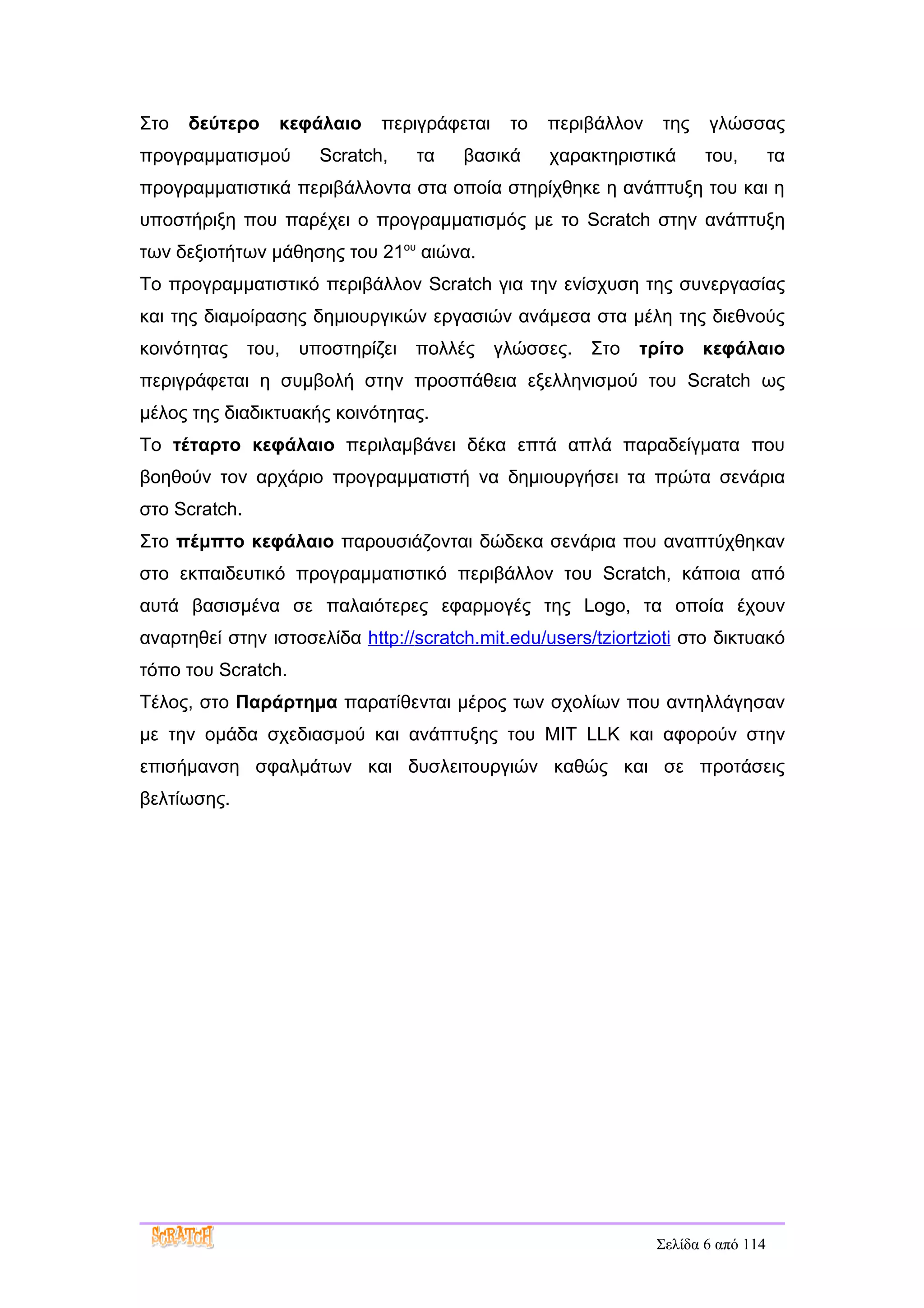 Στο   δεύτερο     κεφάλαιο     περιγράφεται    το   περιβάλλον   της    γλώσσας
προγραμματισμού         Scratch,    τα   βασικά     χαρακτηριστικά      του,        τα
προγραμματιστικά περιβάλλοντα στα οποία στηρίχθηκε η ανάπτυξη του και η
υποστήριξη που παρέχει ο προγραμματισμός με το Scratch στην ανάπτυξη
των δεξιοτήτων μάθησης του 21ου αιώνα.
Το προγραμματιστικό περιβάλλον Scratch για την ενίσχυση της συνεργασίας
και της διαμοίρασης δημιουργικών εργασιών ανάμεσα στα μέλη της διεθνούς
κοινότητας     του,   υποστηρίζει   πολλές    γλώσσες.   Στο   τρίτο   κεφάλαιο
περιγράφεται η συμβολή στην προσπάθεια εξελληνισμού του Scratch ως
μέλος της διαδικτυακής κοινότητας.
Το τέταρτο κεφάλαιο περιλαμβάνει δέκα επτά απλά παραδείγματα που
βοηθούν τον αρχάριο προγραμματιστή να δημιουργήσει τα πρώτα σενάρια
στο Scratch.
Στο πέμπτο κεφάλαιο παρουσιάζονται δώδεκα σενάρια που αναπτύχθηκαν
στο εκπαιδευτικό προγραμματιστικό περιβάλλον του Scratch, κάποια από
αυτά βασισμένα σε παλαιότερες εφαρμογές της Logo, τα οποία έχουν
αναρτηθεί στην ιστοσελίδα http://scratch.mit.edu/users/tziortzioti στο δικτυακό
τόπο του Scratch.
Τέλος, στο Παράρτημα παρατίθενται μέρος των σχολίων που αντηλλάγησαν
με την ομάδα σχεδιασμού και ανάπτυξης του MIT LLK και αφορούν στην
επισήμανση σφαλμάτων και δυσλειτουργιών καθώς και σε προτάσεις
βελτίωσης.




                                                                 Σελίδα 6 από 114
 