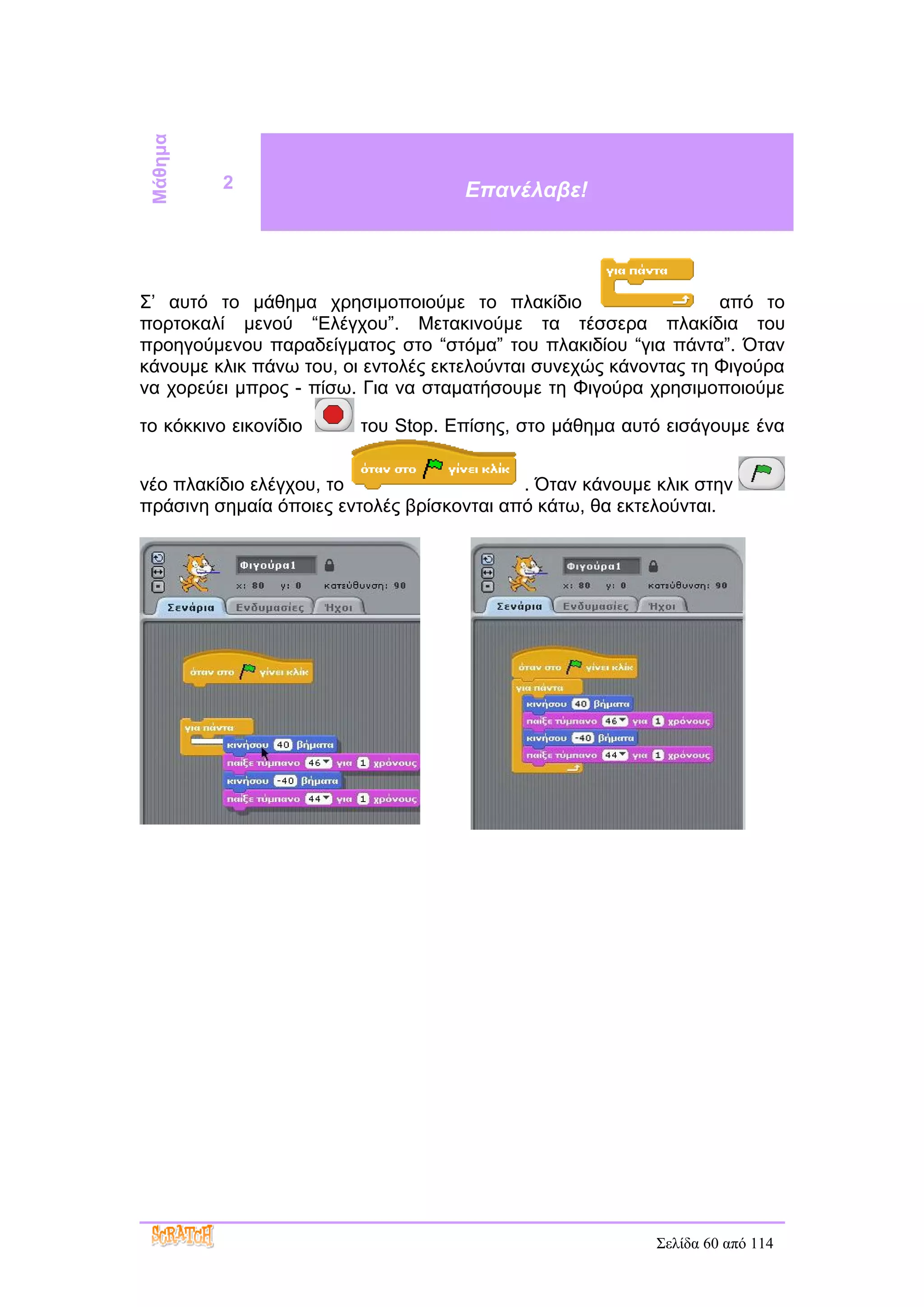 Μάθημα
          2                         Επανέλαβε!




Σ’ αυτό το μάθημα χρησιμοποιούμε το πλακίδιο                      από το
πορτοκαλί μενού “Ελέγχου”. Μετακινούμε τα τέσσερα πλακίδια του
προηγούμενου παραδείγματος στο “στόμα” του πλακιδίου “για πάντα”. Όταν
κάνουμε κλικ πάνω του, οι εντολές εκτελούνται συνεχώς κάνοντας τη Φιγούρα
να χορεύει μπρος - πίσω. Για να σταματήσουμε τη Φιγούρα χρησιμοποιούμε

το κόκκινο εικονίδιο    του Stop. Επίσης, στο μάθημα αυτό εισάγουμε ένα


νέο πλακίδιο ελέγχου, το                   . Όταν κάνουμε κλικ στην
πράσινη σημαία όποιες εντολές βρίσκονται από κάτω, θα εκτελούνται.




                                                          Σελίδα 60 από 114
 