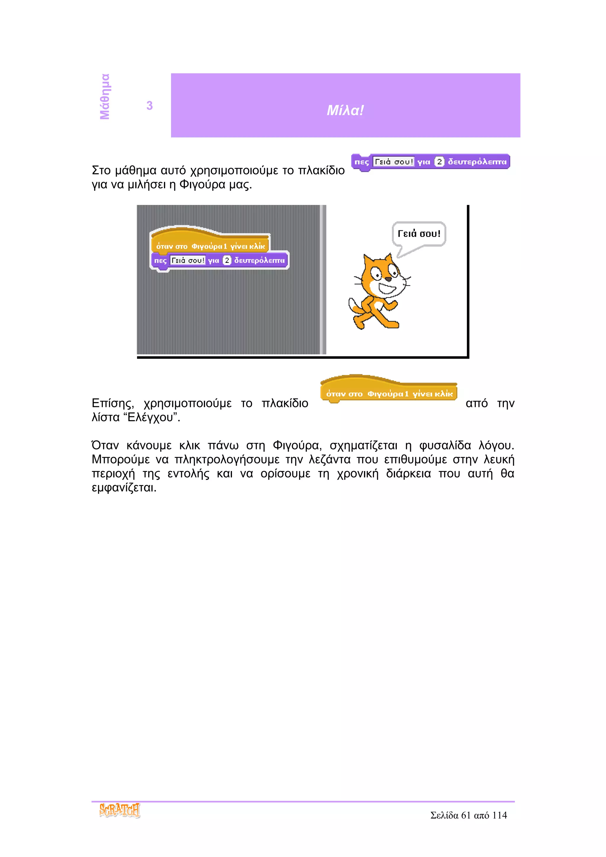 Μάθημα   3                           Μίλα!



Στο μάθημα αυτό χρησιμοποιούμε το πλακίδιο
για να μιλήσει η Φιγούρα μας.




Επίσης, χρησιμοποιούμε το πλακίδιο                          από την
λίστα “Ελέγχου”.

Όταν κάνουμε κλικ πάνω στη Φιγούρα, σχηματίζεται η φυσαλίδα λόγου.
Μπορούμε να πληκτρολογήσουμε την λεζάντα που επιθυμούμε στην λευκή
περιοχή της εντολής και να ορίσουμε τη χρονική διάρκεια που αυτή θα
εμφανίζεται.




                                                     Σελίδα 61 από 114
 