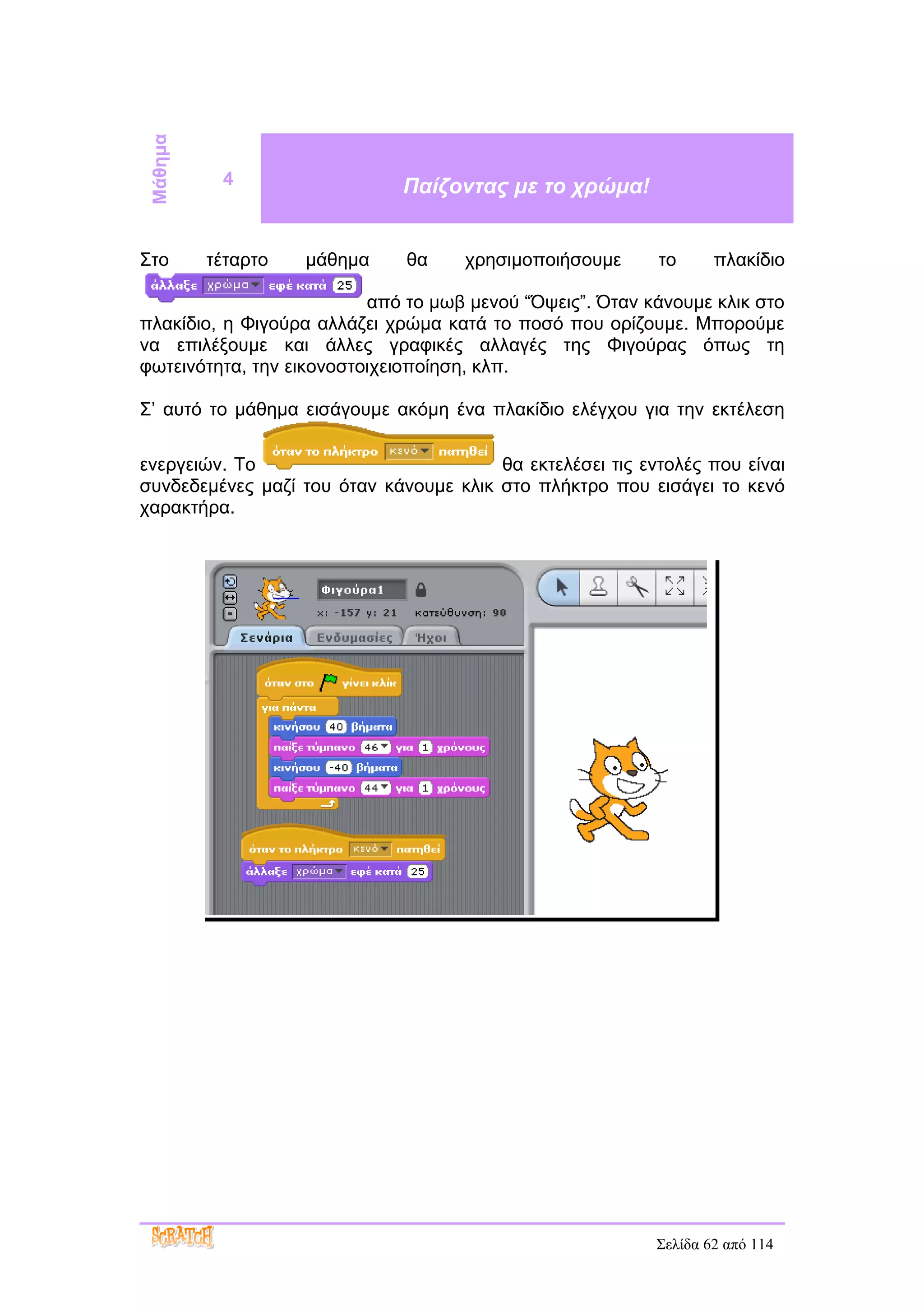 Μάθημα
           4                  Παίζοντας με το χρώμα!


Στο       τέταρτο   μάθημα    θα     χρησιμοποιήσουμε      το      πλακίδιο

                          από το μωβ μενού “Όψεις”. Όταν κάνουμε κλικ στο
πλακίδιο, η Φιγούρα αλλάζει χρώμα κατά το ποσό που ορίζουμε. Μπορούμε
να επιλέξουμε και άλλες γραφικές αλλαγές της Φιγούρας όπως τη
φωτεινότητα, την εικονοστοιχειοποίηση, κλπ.

Σ’ αυτό το μάθημα εισάγουμε ακόμη ένα πλακίδιο ελέγχου για την εκτέλεση

ενεργειών. Το                           θα εκτελέσει τις εντολές που είναι
συνδεδεμένες μαζί του όταν κάνουμε κλικ στο πλήκτρο που εισάγει το κενό
χαρακτήρα.




                                                           Σελίδα 62 από 114
 