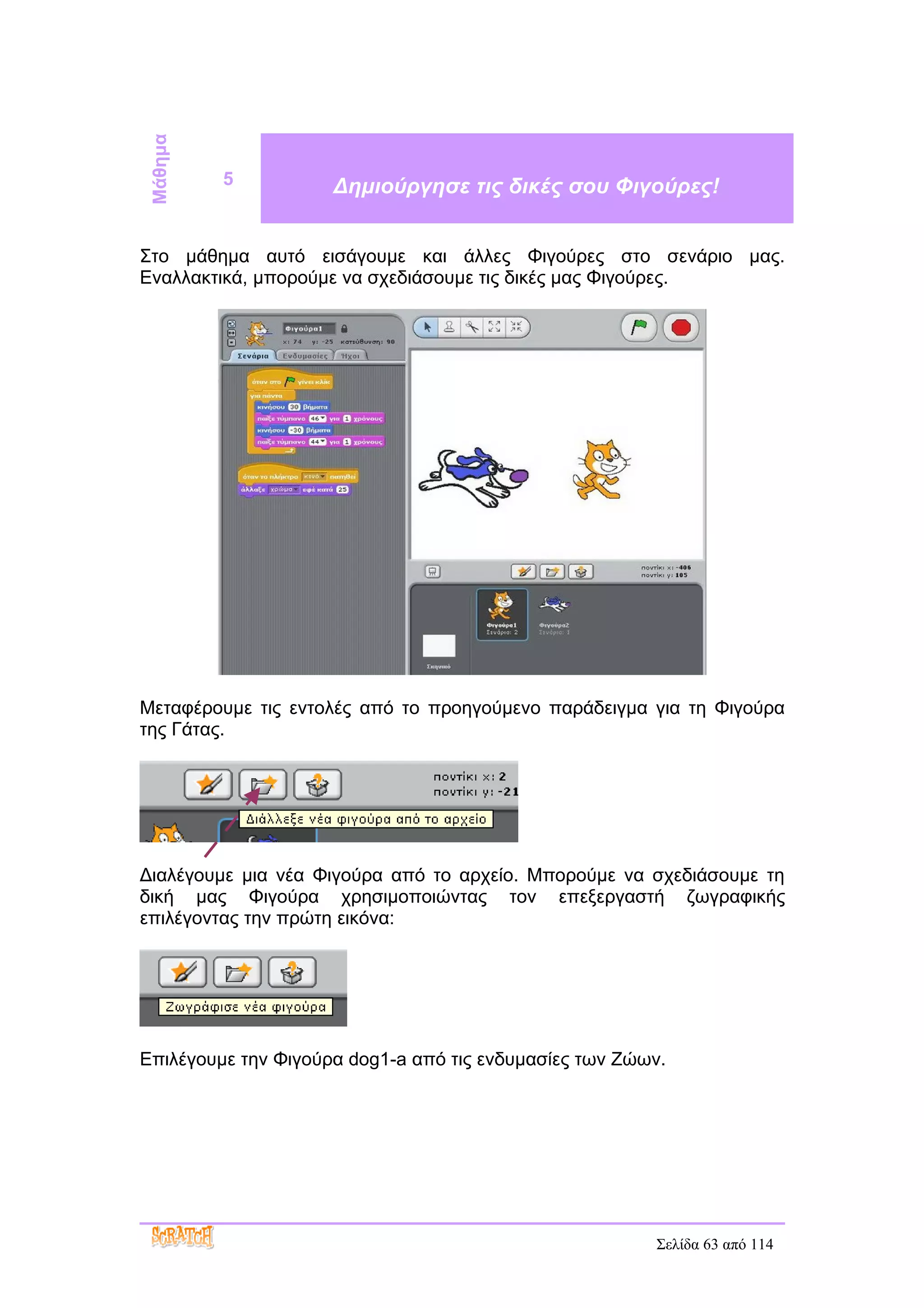 Μάθημα
          5          Δημιούργησε τις δικές σου Φιγούρες!


Στο μάθημα αυτό εισάγουμε και άλλες Φιγούρες στο σενάριο μας.
Εναλλακτικά, μπορούμε να σχεδιάσουμε τις δικές μας Φιγούρες.




Μεταφέρουμε τις εντολές από το προηγούμενο παράδειγμα για τη Φιγούρα
της Γάτας.




Διαλέγουμε μια νέα Φιγούρα από το αρχείο. Μπορούμε να σχεδιάσουμε τη
δική μας Φιγούρα χρησιμοποιώντας τον επεξεργαστή ζωγραφικής
επιλέγοντας την πρώτη εικόνα:




Επιλέγουμε την Φιγούρα dog1-a από τις ενδυμασίες των Ζώων.




                                                        Σελίδα 63 από 114
 