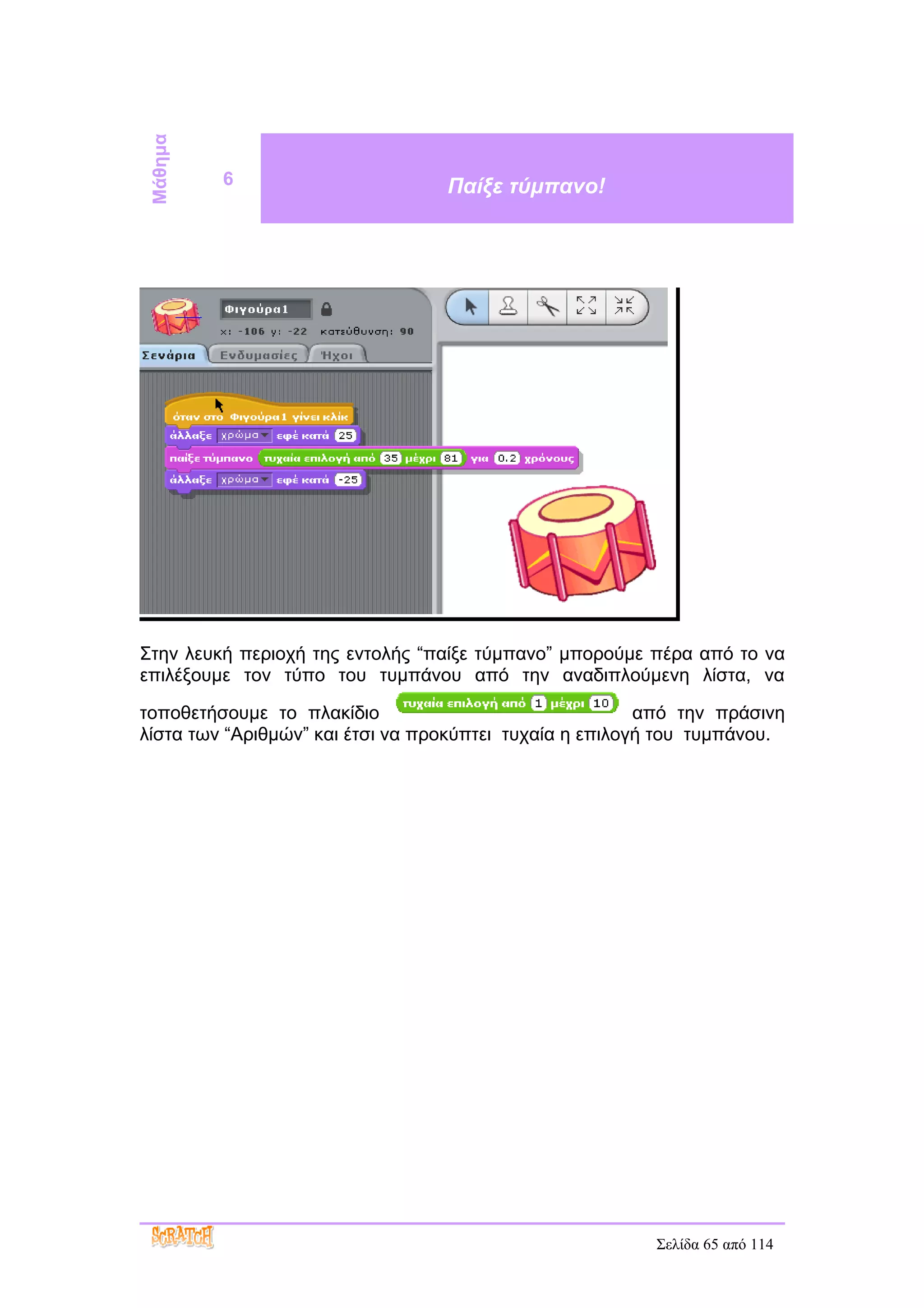 Μάθημα
          6                       Παίξε τύμπανο!




Στην λευκή περιοχή της εντολής “παίξε τύμπανο” μπορούμε πέρα από το να
επιλέξουμε τον τύπο του τυμπάνου από την αναδιπλούμενη λίστα, να

τοποθετήσουμε το πλακίδιο                                από την πράσινη
λίστα των “Αριθμών” και έτσι να προκύπτει τυχαία η επιλογή του τυμπάνου.




                                                         Σελίδα 65 από 114
 
