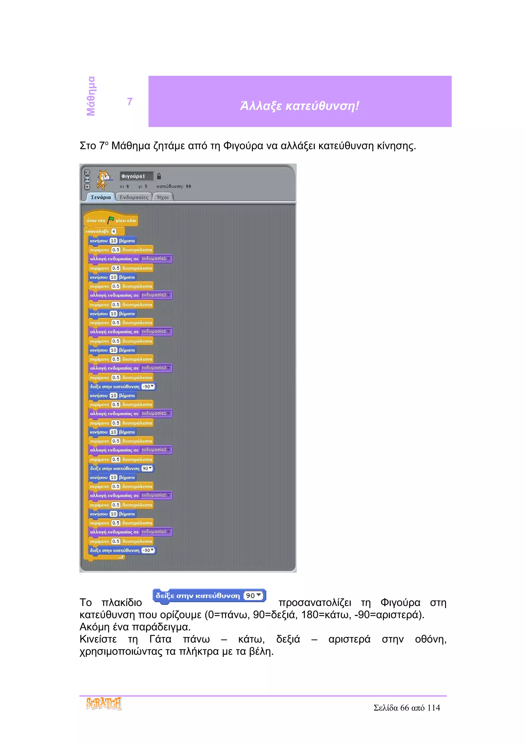 Μάθημα
          7                    Άλλαξε κατεύθυνση!


Στο 7ο Μάθημα ζητάμε από τη Φιγούρα να αλλάξει κατεύθυνση κίνησης.




Το πλακίδιο                            προσανατολίζει τη Φιγούρα στη
κατεύθυνση που ορίζουμε (0=πάνω, 90=δεξιά, 180=κάτω, -90=αριστερά).
Ακόμη ένα παράδειγμα.
Κινείστε τη Γάτα πάνω – κάτω, δεξιά – αριστερά στην οθόνη,
χρησιμοποιώντας τα πλήκτρα με τα βέλη.




                                                         Σελίδα 66 από 114
 
