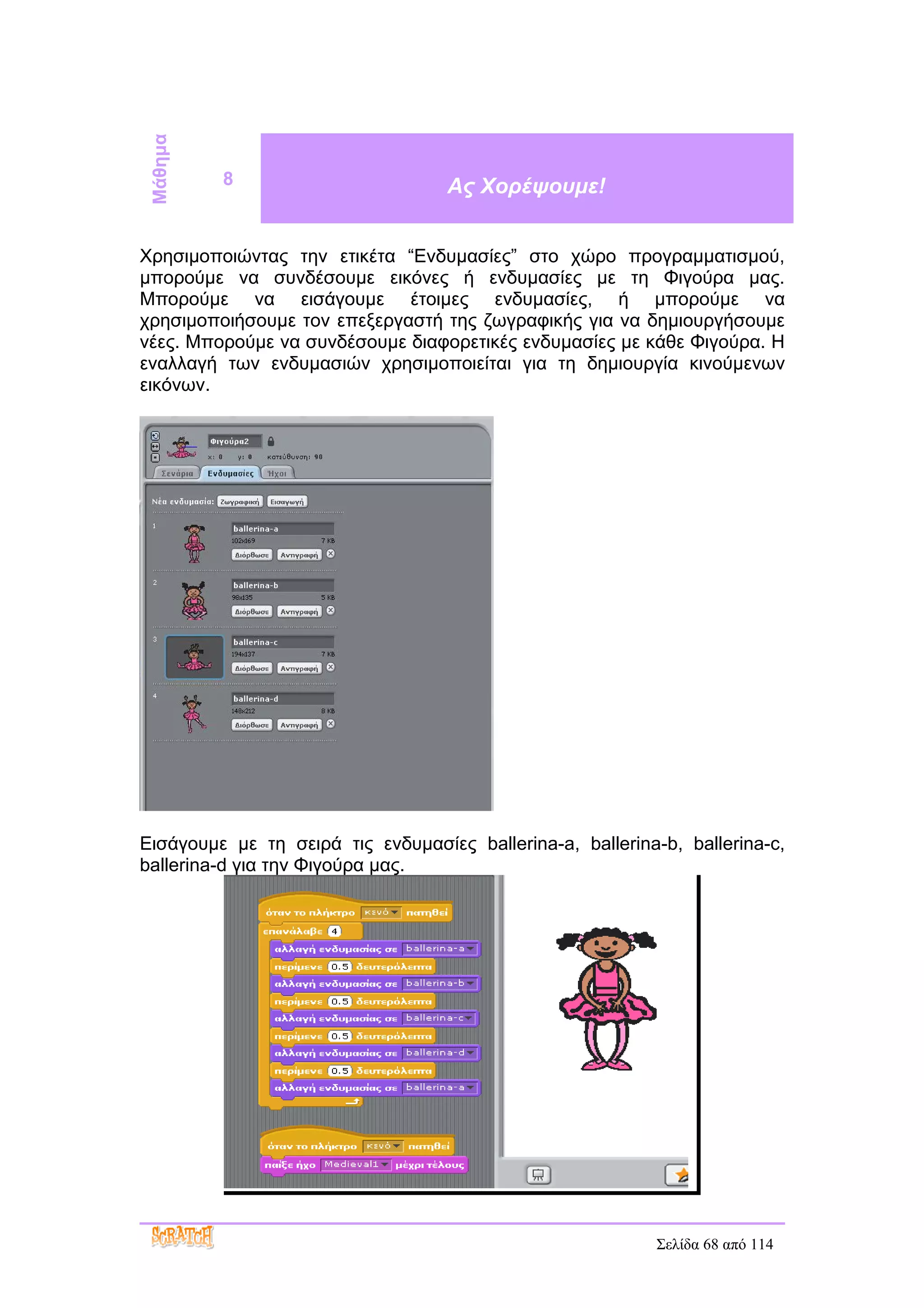 Μάθημα
          8                        Ας Χορέψουμε!


Χρησιμοποιώντας την ετικέτα “Ενδυμασίες” στο χώρο προγραμματισμού,
μπορούμε να συνδέσουμε εικόνες ή ενδυμασίες με τη Φιγούρα μας.
Μπορούμε να εισάγουμε έτοιμες ενδυμασίες, ή μπορούμε να
χρησιμοποιήσουμε τον επεξεργαστή της ζωγραφικής για να δημιουργήσουμε
νέες. Μπορούμε να συνδέσουμε διαφορετικές ενδυμασίες με κάθε Φιγούρα. Η
εναλλαγή των ενδυμασιών χρησιμοποιείται για τη δημιουργία κινούμενων
εικόνων.




Εισάγουμε με τη σειρά τις ενδυμασίες ballerina-a, ballerina-b, ballerina-c,
ballerina-d για την Φιγούρα μας.




                                                            Σελίδα 68 από 114
 
