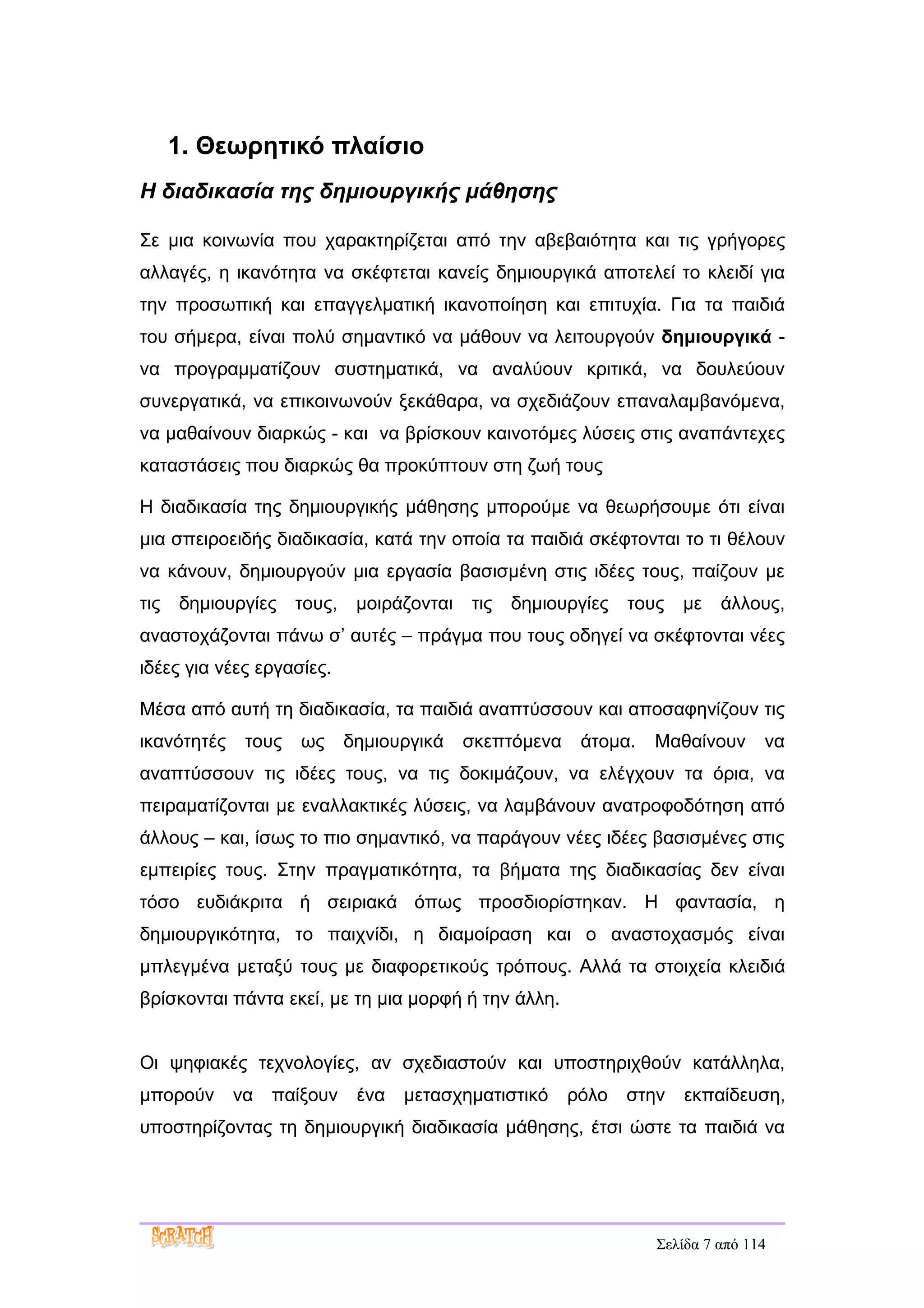 1. Θεωρητικό πλαίσιο
Η διαδικασία της δημιουργικής μάθησης

Σε μια κοινωνία που χαρακτηρίζεται από την αβεβαιότητα και τις γρήγορες
αλλαγές, η ικανότητα να σκέφτεται κανείς δημιουργικά αποτελεί το κλειδί για
την προσωπική και επαγγελματική ικανοποίηση και επιτυχία. Για τα παιδιά
του σήμερα, είναι πολύ σημαντικό να μάθουν να λειτουργούν δημιουργικά -
να προγραμματίζουν συστηματικά, να αναλύουν κριτικά, να δουλεύουν
συνεργατικά, να επικοινωνούν ξεκάθαρα, να σχεδιάζουν επαναλαμβανόμενα,
να μαθαίνουν διαρκώς - και να βρίσκουν καινοτόμες λύσεις στις αναπάντεχες
καταστάσεις που διαρκώς θα προκύπτουν στη ζωή τους

Η διαδικασία της δημιουργικής μάθησης μπορούμε να θεωρήσουμε ότι είναι
μια σπειροειδής διαδικασία, κατά την οποία τα παιδιά σκέφτονται το τι θέλουν
να κάνουν, δημιουργούν μια εργασία βασισμένη στις ιδέες τους, παίζουν με
τις   δημιουργίες    τους,    μοιράζονται   τις   δημιουργίες   τους   με   άλλους,
αναστοχάζονται πάνω σ’ αυτές – πράγμα που τους οδηγεί να σκέφτονται νέες
ιδέες για νέες εργασίες.

Μέσα από αυτή τη διαδικασία, τα παιδιά αναπτύσσουν και αποσαφηνίζουν τις
ικανότητές    τους   ως      δημιουργικά    σκεπτόμενα    άτομα.   Μαθαίνουν      να
αναπτύσσουν τις ιδέες τους, να τις δοκιμάζουν, να ελέγχουν τα όρια, να
πειραματίζονται με εναλλακτικές λύσεις, να λαμβάνουν ανατροφοδότηση από
άλλους – και, ίσως το πιο σημαντικό, να παράγουν νέες ιδέες βασισμένες στις
εμπειρίες τους. Στην πραγματικότητα, τα βήματα της διαδικασίας δεν είναι
τόσο ευδιάκριτα ή σειριακά όπως προσδιορίστηκαν. Η φαντασία, η
δημιουργικότητα, το παιχνίδι, η διαμοίραση και ο αναστοχασμός είναι
μπλεγμένα μεταξύ τους με διαφορετικούς τρόπους. Αλλά τα στοιχεία κλειδιά
βρίσκονται πάντα εκεί, με τη μια μορφή ή την άλλη.


Οι ψηφιακές τεχνολογίες, αν σχεδιαστούν και υποστηριχθούν κατάλληλα,
μπορούν      να   παίξουν     ένα   μετασχηματιστικό     ρόλο   στην   εκπαίδευση,
υποστηρίζοντας τη δημιουργική διαδικασία μάθησης, έτσι ώστε τα παιδιά να




                                                                   Σελίδα 7 από 114
 
