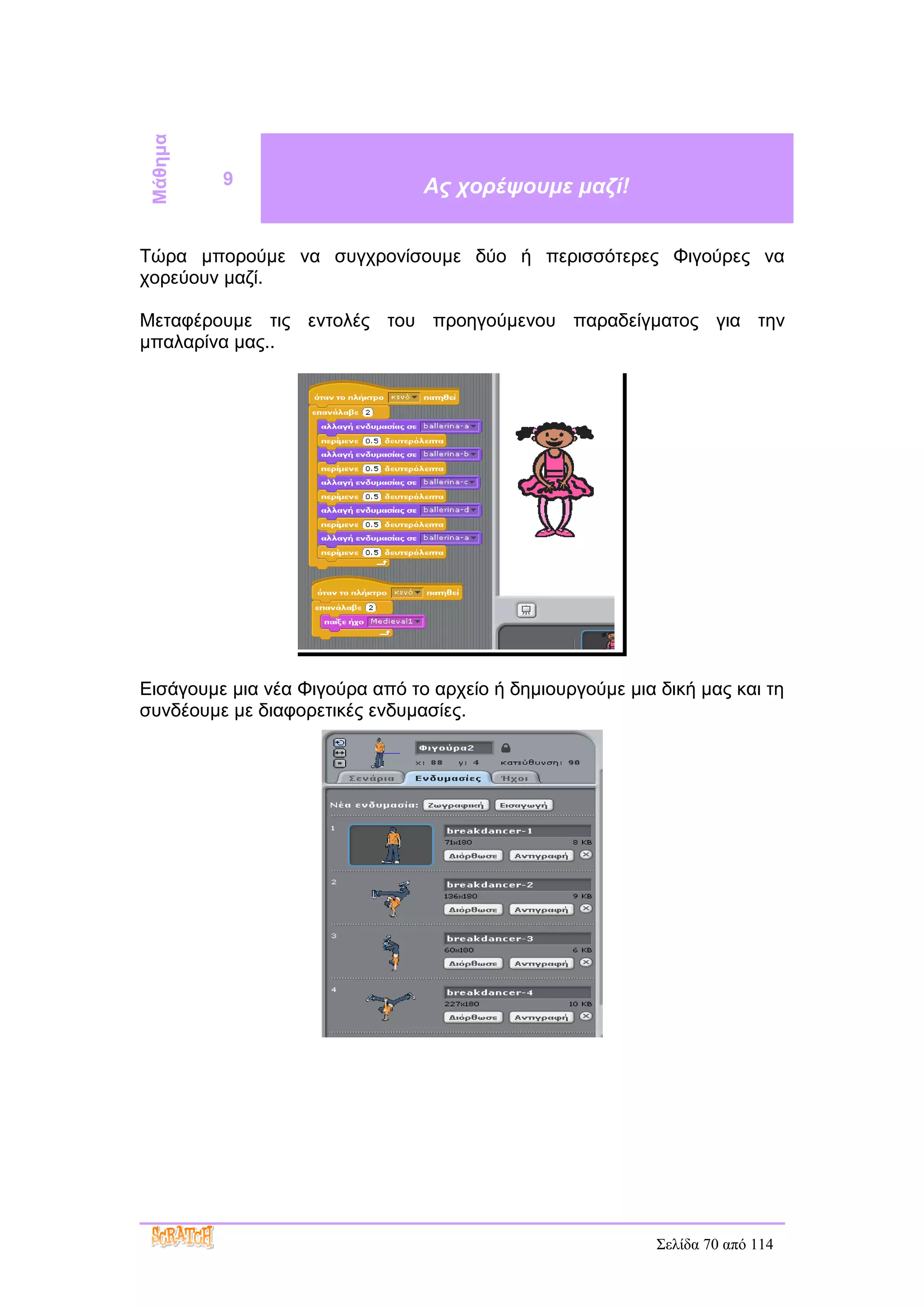 Μάθημα
          9                     Ας χορέψουμε μαζί!


Τώρα μπορούμε να συγχρονίσουμε δύο ή περισσότερες Φιγούρες να
χορεύουν μαζί.

Μεταφέρουμε τις εντολές του προηγούμενου παραδείγματος για την
μπαλαρίνα μας..




Εισάγουμε μια νέα Φιγούρα από το αρχείο ή δημιουργούμε μια δική μας και τη
συνδέουμε με διαφορετικές ενδυμασίες.




                                                           Σελίδα 70 από 114
 