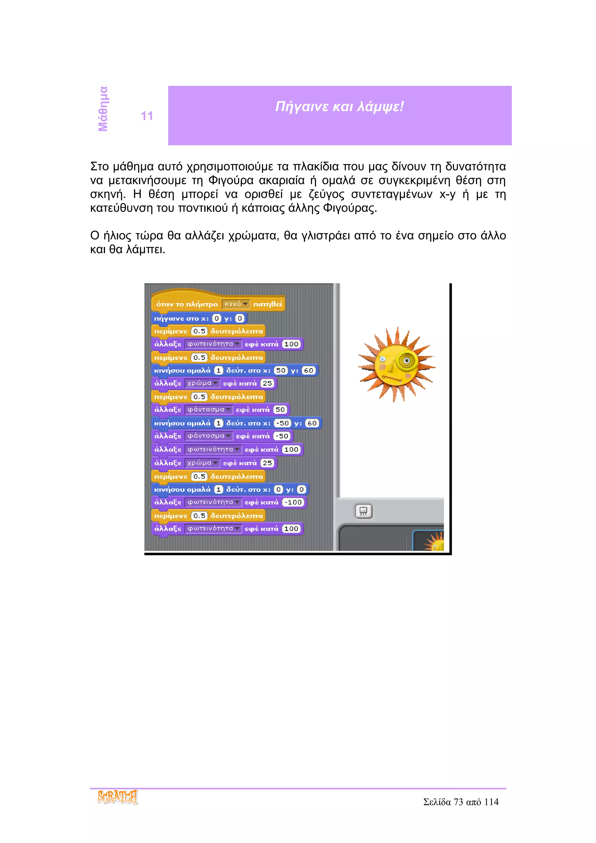 Μάθημα                        Πήγαινε και λάμψε!
          11



Στο μάθημα αυτό χρησιμοποιούμε τα πλακίδια που μας δίνουν τη δυνατότητα
να μετακινήσουμε τη Φιγούρα ακαριαία ή ομαλά σε συγκεκριμένη θέση στη
σκηνή. Η θέση μπορεί να ορισθεί με ζεύγος συντεταγμένων x-y ή με τη
κατεύθυνση του ποντικιού ή κάποιας άλλης Φιγούρας.

Ο ήλιος τώρα θα αλλάζει χρώματα, θα γλιστράει από το ένα σημείο στο άλλο
και θα λάμπει.




                                                         Σελίδα 73 από 114
 