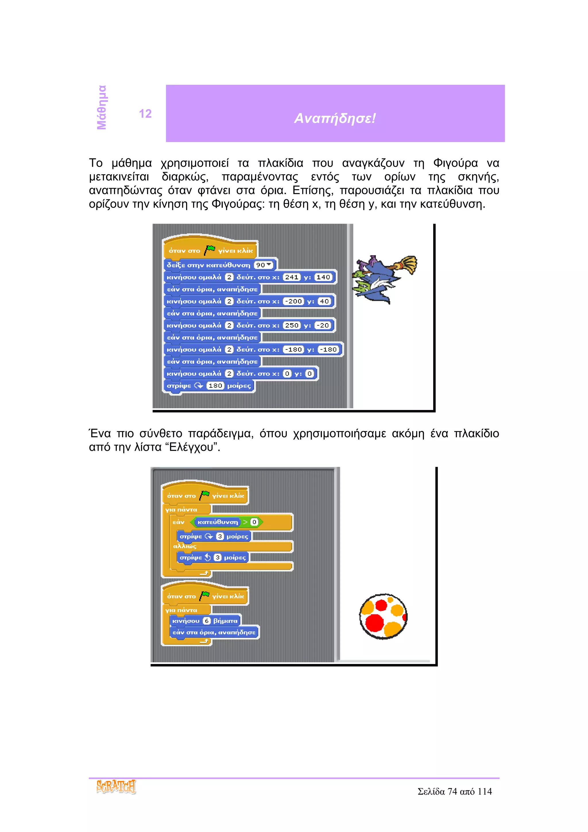 Μάθημα
          12                        Αναπήδησε!


Το μάθημα χρησιμοποιεί τα πλακίδια που αναγκάζουν τη Φιγούρα να
μετακινείται διαρκώς, παραμένοντας εντός των ορίων της σκηνής,
αναπηδώντας όταν φτάνει στα όρια. Επίσης, παρουσιάζει τα πλακίδια που
ορίζουν την κίνηση της Φιγούρας: τη θέση x, τη θέση y, και την κατεύθυνση.




Ένα πιο σύνθετο παράδειγμα, όπου χρησιμοποιήσαμε ακόμη ένα πλακίδιο
από την λίστα “Ελέγχου”.




                                                           Σελίδα 74 από 114
 