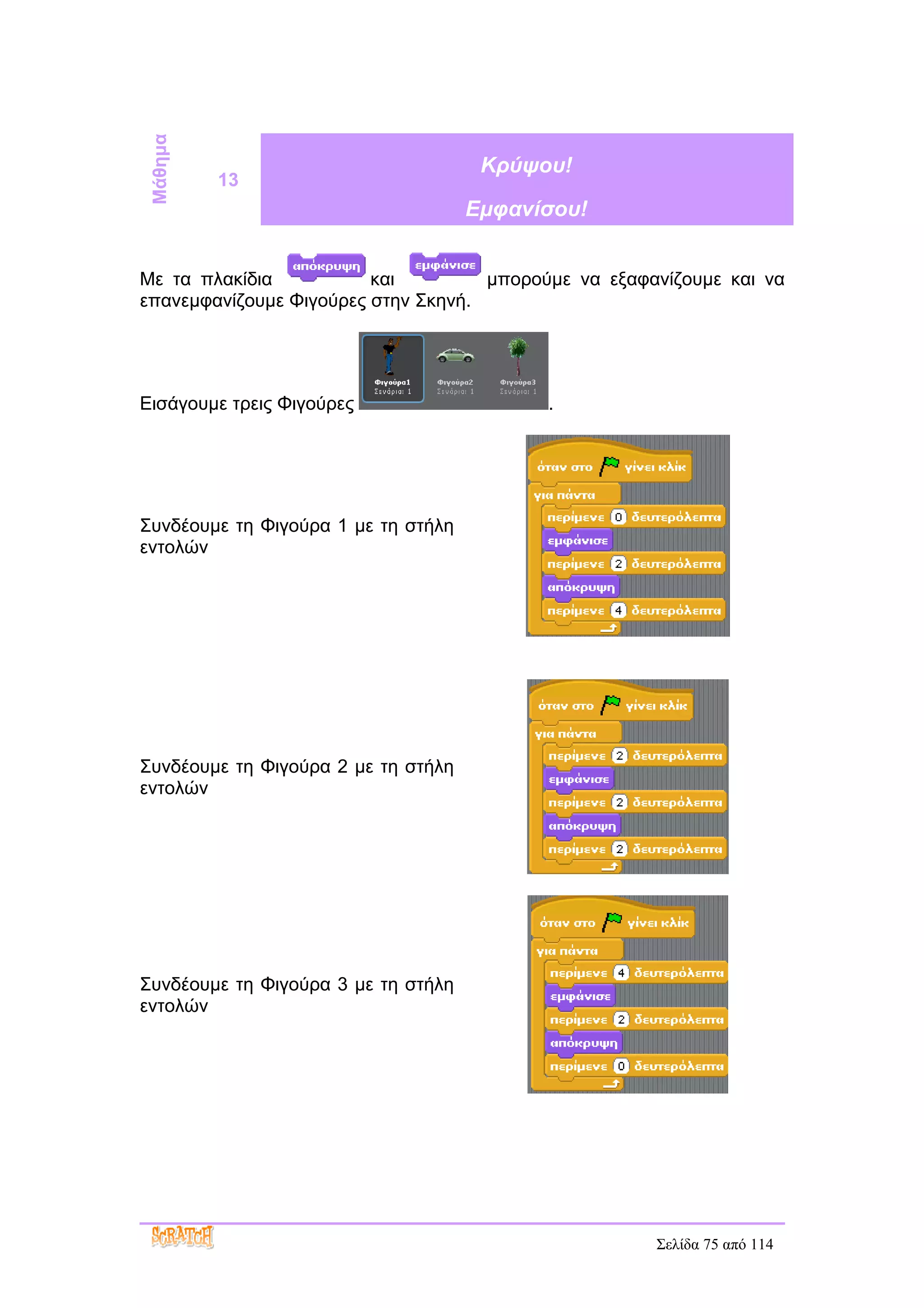 Μάθημα                               Κρύψου!
          13
                                     Εμφανίσου!


Με τα πλακίδια           και         μπορούμε να εξαφανίζουμε και να
επανεμφανίζουμε Φιγούρες στην Σκηνή.




Εισάγουμε τρεις Φιγούρες                   .




Συνδέουμε τη Φιγούρα 1 με τη στήλη
εντολών




Συνδέουμε τη Φιγούρα 2 με τη στήλη
εντολών




Συνδέουμε τη Φιγούρα 3 με τη στήλη
εντολών




                                                      Σελίδα 75 από 114
 