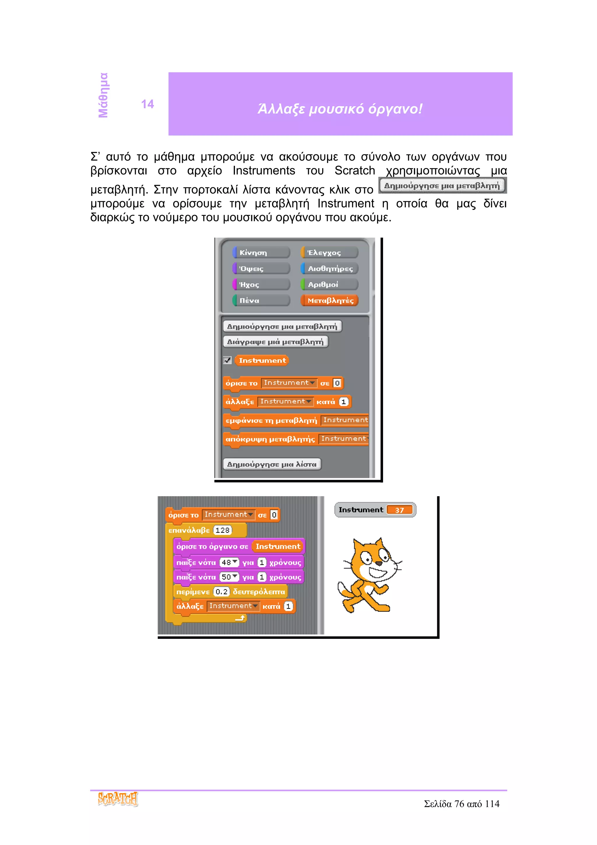 Μάθημα   14               Άλλαξε μουσικό όργανο!


Σ’ αυτό το μάθημα μπορούμε να ακούσουμε το σύνολο των οργάνων που
βρίσκονται στο αρχείο Instruments του Scratch χρησιμοποιώντας μια
μεταβλητή. Στην πορτοκαλί λίστα κάνοντας κλικ στο
μπορούμε να ορίσουμε την μεταβλητή Instrument η οποία θα μας δίνει
διαρκώς το νούμερο του μουσικού οργάνου που ακούμε.




                                                    Σελίδα 76 από 114
 