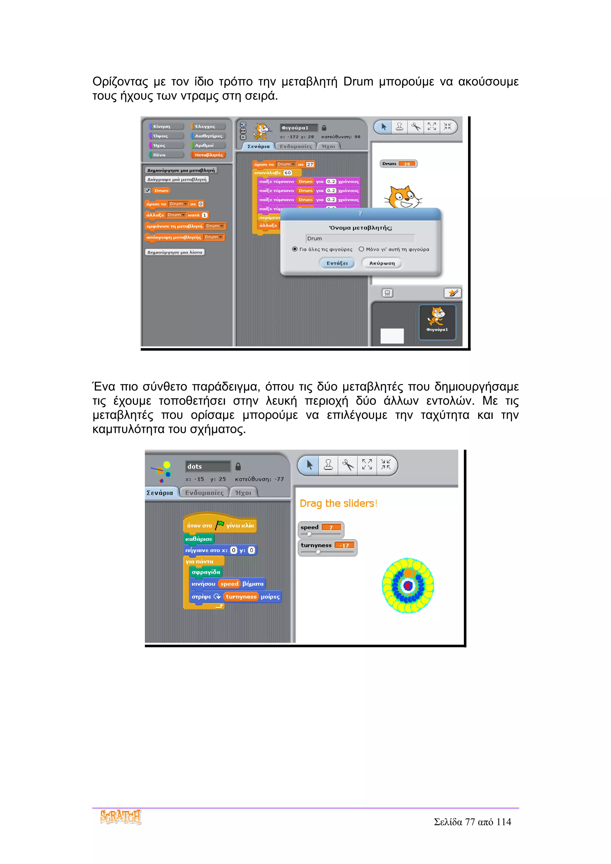 Ορίζοντας με τον ίδιο τρόπο την μεταβλητή Drum μπορούμε να ακούσουμε
τους ήχους των ντραμς στη σειρά.




Ένα πιο σύνθετο παράδειγμα, όπου τις δύο μεταβλητές που δημιουργήσαμε
τις έχουμε τοποθετήσει στην λευκή περιοχή δύο άλλων εντολών. Με τις
μεταβλητές που ορίσαμε μπορούμε να επιλέγουμε την ταχύτητα και την
καμπυλότητα του σχήματος.




                                                       Σελίδα 77 από 114
 