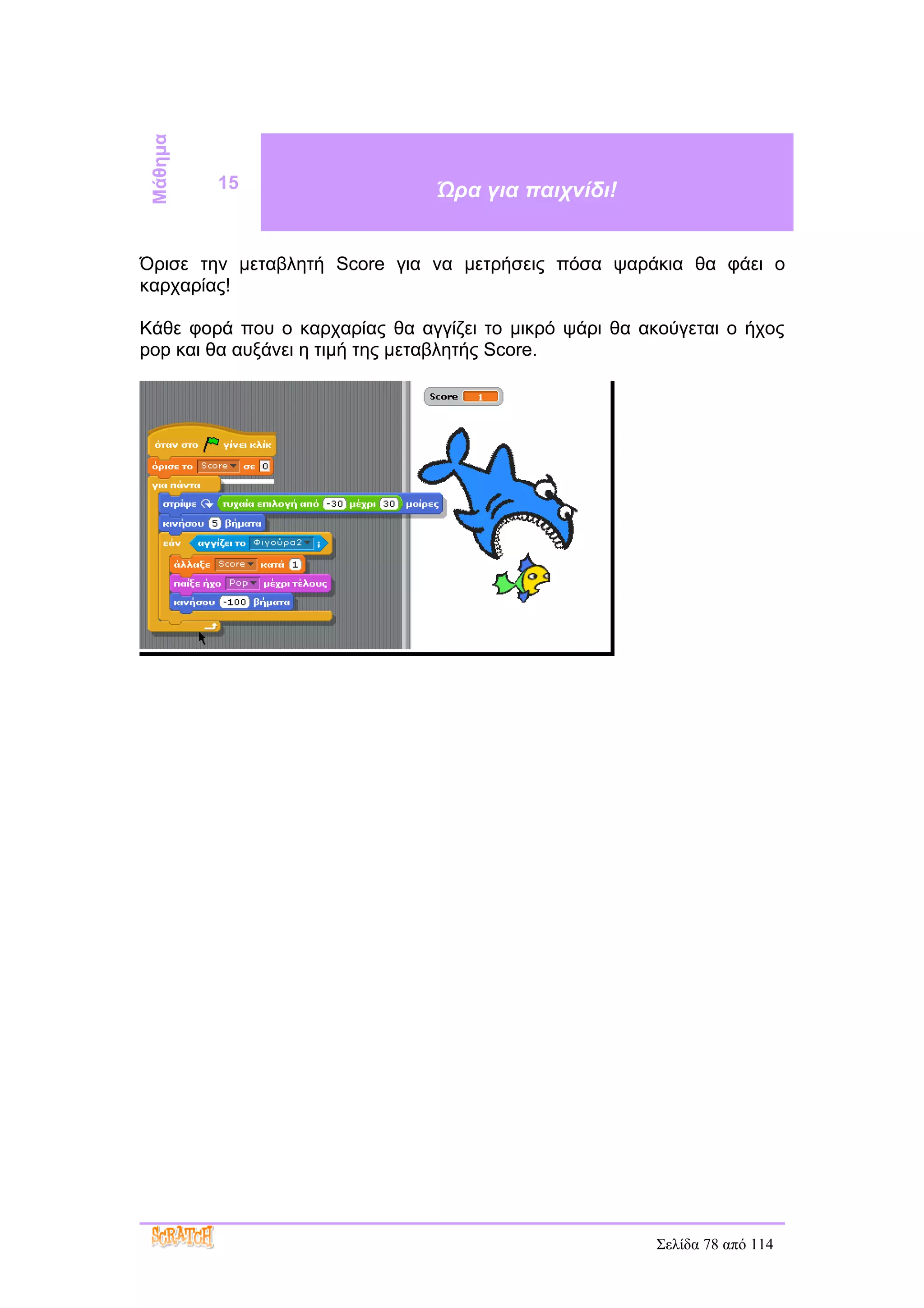 Μάθημα
          15                    Ώρα για παιχνίδι!


Όρισε την μεταβλητή Score για να μετρήσεις πόσα ψαράκια θα φάει ο
καρχαρίας!

Κάθε φορά που ο καρχαρίας θα αγγίζει το μικρό ψάρι θα ακούγεται ο ήχος
pop και θα αυξάνει η τιμή της μεταβλητής Score.




                                                        Σελίδα 78 από 114
 