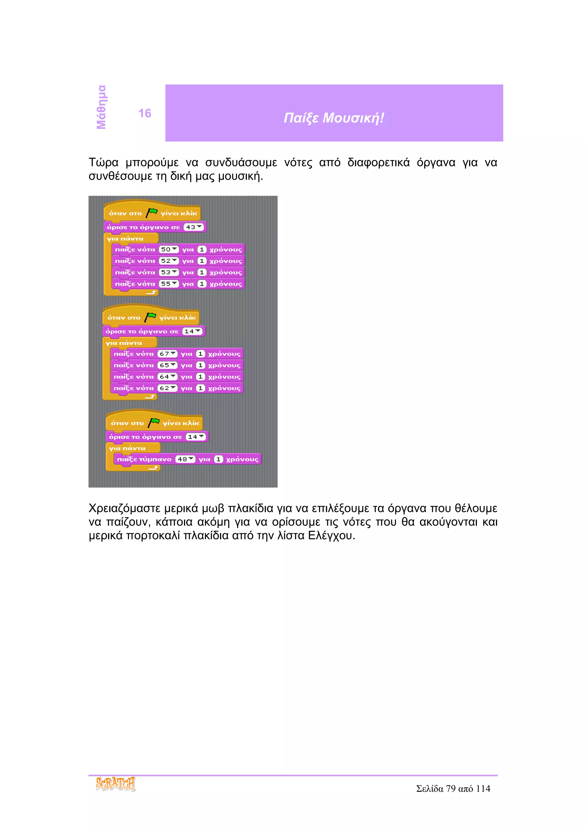 Μάθημα
          16                      Παίξε Μουσική!


Τώρα μπορούμε να συνδυάσουμε νότες από διαφορετικά όργανα για να
συνθέσουμε τη δική μας μουσική.




Χρειαζόμαστε μερικά μωβ πλακίδια για να επιλέξουμε τα όργανα που θέλουμε
να παίζουν, κάποια ακόμη για να ορίσουμε τις νότες που θα ακούγονται και
μερικά πορτοκαλί πλακίδια από την λίστα Ελέγχου.




                                                         Σελίδα 79 από 114
 