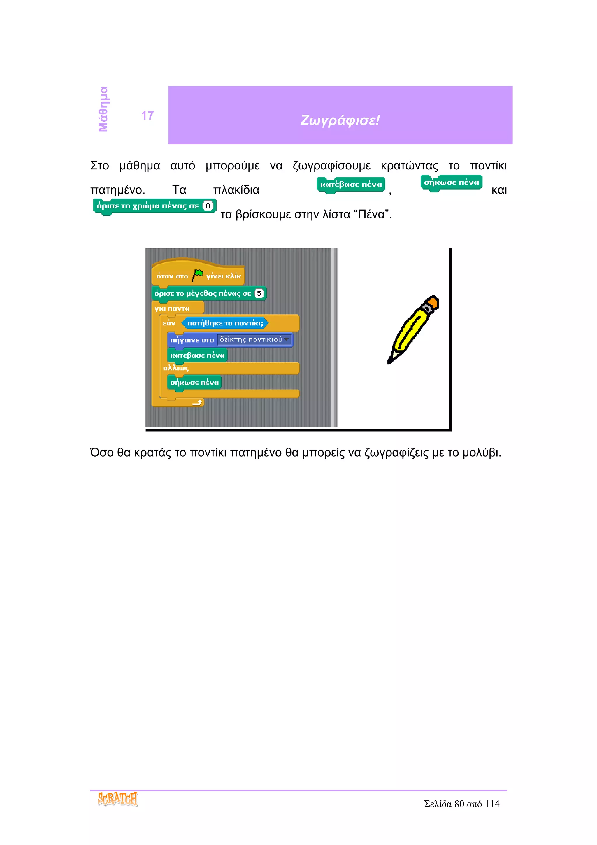 Μάθημα
          17                         Ζωγράφισε!


Στο μάθημα αυτό μπορούμε να ζωγραφίσουμε κρατώντας το ποντίκι

πατημένο.      Τα    πλακίδια                        ,                    και

                       τα βρίσκουμε στην λίστα “Πένα”.




Όσο θα κρατάς το ποντίκι πατημένο θα μπορείς να ζωγραφίζεις με το μολύβι.




                                                           Σελίδα 80 από 114
 