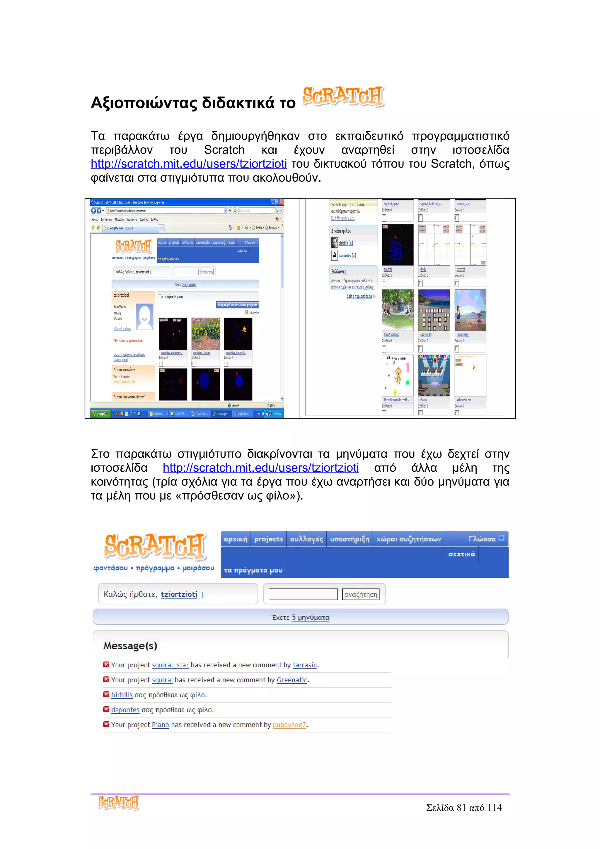 Αξιοποιώντας διδακτικά το
Τα παρακάτω έργα δημιουργήθηκαν στο εκπαιδευτικό προγραμματιστικό
περιβάλλον του Scratch και έχουν αναρτηθεί στην ιστοσελίδα
http://scratch.mit.edu/users/tziortzioti του δικτυακού τόπου του Scratch, όπως
φαίνεται στα στιγμιότυπα που ακολουθούν.




Στο παρακάτω στιγμιότυπο διακρίνονται τα μηνύματα που έχω δεχτεί στην
ιστοσελίδα http://scratch.mit.edu/users/tziortzioti από άλλα μέλη της
κοινότητας (τρία σχόλια για τα έργα που έχω αναρτήσει και δύο μηνύματα για
τα μέλη που με «πρόσθεσαν ως φίλο»).




                                                              Σελίδα 81 από 114
 