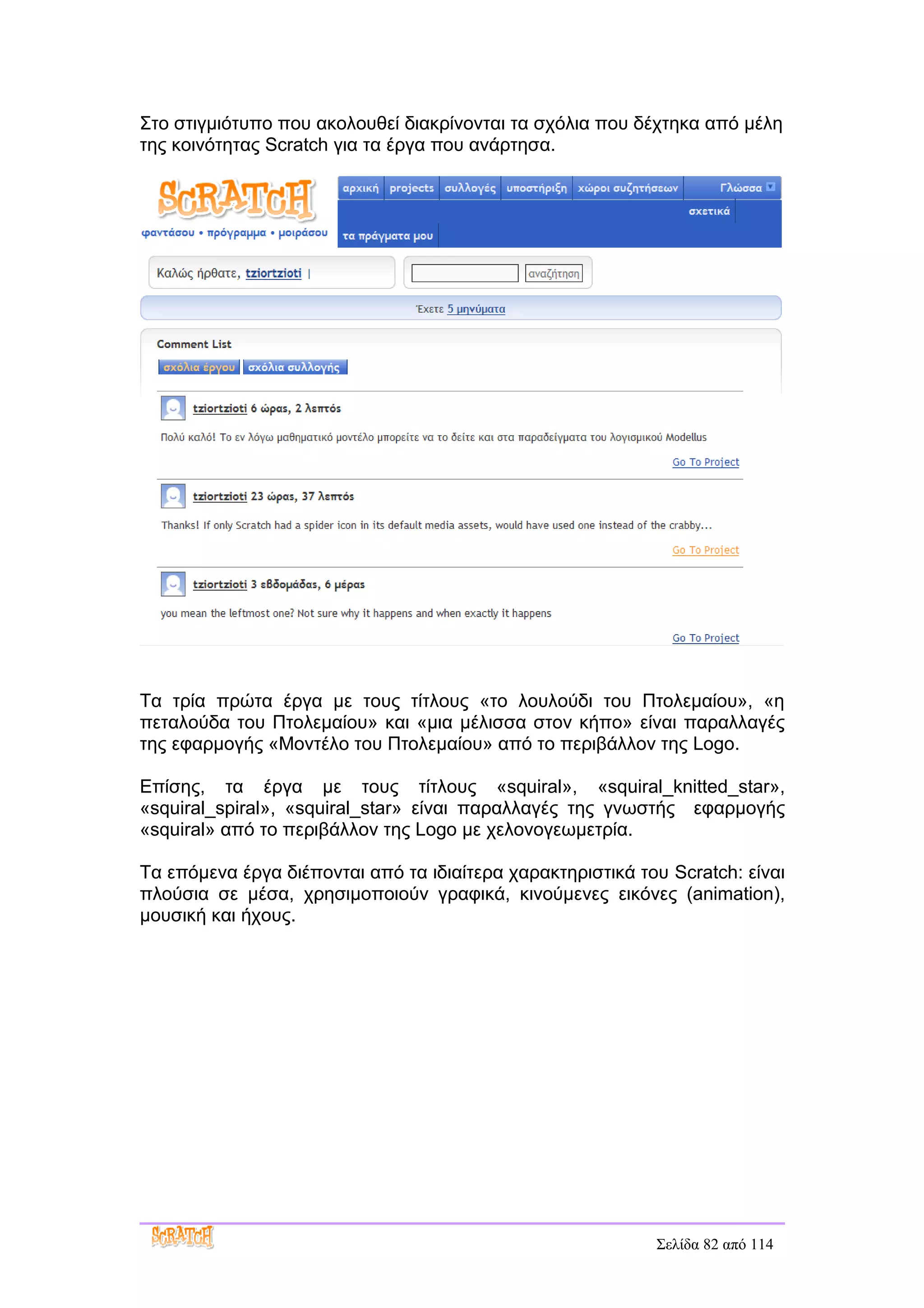 Στο στιγμιότυπο που ακολουθεί διακρίνονται τα σχόλια που δέχτηκα από μέλη
της κοινότητας Scratch για τα έργα που ανάρτησα.




Τα τρία πρώτα έργα με τους τίτλους «το λουλούδι του Πτολεμαίου», «η
πεταλούδα του Πτολεμαίου» και «μια μέλισσα στον κήπο» είναι παραλλαγές
της εφαρμογής «Μοντέλο του Πτολεμαίου» από το περιβάλλον της Logo.

Επίσης, τα έργα με τους τίτλους «squiral», «squiral_knitted_star»,
«squiral_spiral», «squiral_star» είναι παραλλαγές της γνωστής εφαρμογής
«squiral» από το περιβάλλον της Logo με χελονογεωμετρία.

Τα επόμενα έργα διέπονται από τα ιδιαίτερα χαρακτηριστικά του Scratch: είναι
πλούσια σε μέσα, χρησιμοποιούν γραφικά, κινούμενες εικόνες (animation),
μουσική και ήχους.




                                                            Σελίδα 82 από 114
 