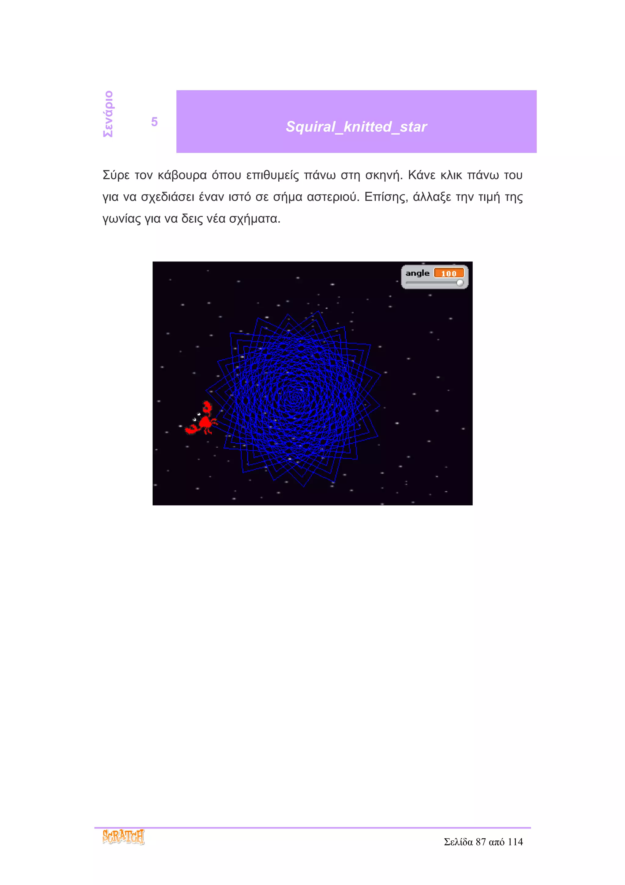 Σενάριο
          5                       Squiral_knitted_star


Σύρε τον κάβουρα όπου επιθυμείς πάνω στη σκηνή. Κάνε κλικ πάνω του
για να σχεδιάσει έναν ιστό σε σήμα αστεριού. Επίσης, άλλαξε την τιμή της
γωνίας για να δεις νέα σχήματα.




                                                          Σελίδα 87 από 114
 