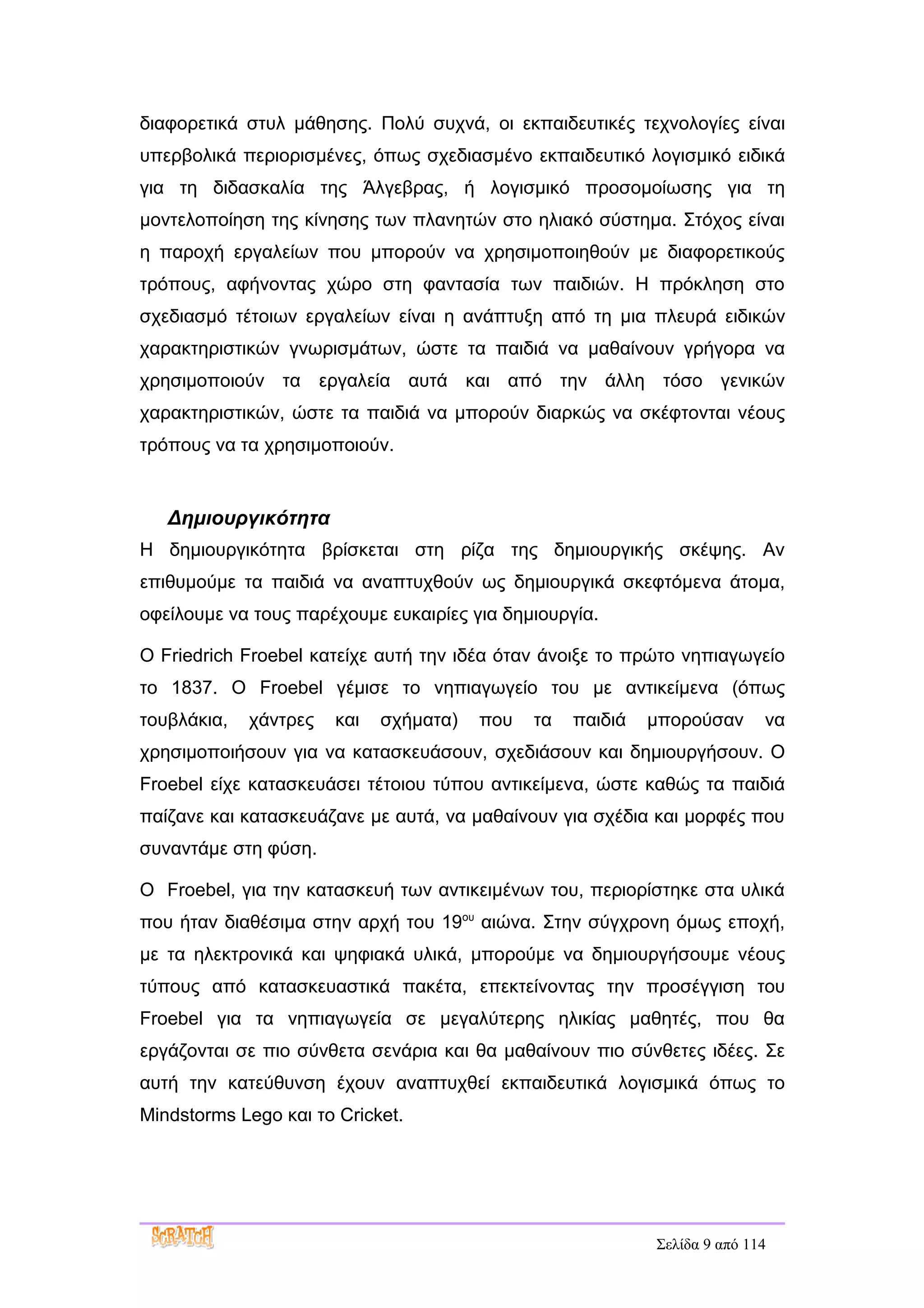 διαφορετικά στυλ μάθησης. Πολύ συχνά, οι εκπαιδευτικές τεχνολογίες είναι
υπερβολικά περιορισμένες, όπως σχεδιασμένο εκπαιδευτικό λογισμικό ειδικά
για τη διδασκαλία της Άλγεβρας, ή λογισμικό προσομοίωσης για τη
μοντελοποίηση της κίνησης των πλανητών στο ηλιακό σύστημα. Στόχος είναι
η παροχή εργαλείων που μπορούν να χρησιμοποιηθούν με διαφορετικούς
τρόπους, αφήνοντας χώρο στη φαντασία των παιδιών. Η πρόκληση στο
σχεδιασμό τέτοιων εργαλείων είναι η ανάπτυξη από τη μια πλευρά ειδικών
χαρακτηριστικών γνωρισμάτων, ώστε τα παιδιά να μαθαίνουν γρήγορα να
χρησιμοποιούν τα εργαλεία αυτά και από την άλλη τόσο γενικών
χαρακτηριστικών, ώστε τα παιδιά να μπορούν διαρκώς να σκέφτονται νέους
τρόπους να τα χρησιμοποιούν.


   Δημιουργικότητα
Η δημιουργικότητα βρίσκεται στη ρίζα της δημιουργικής σκέψης. Αν
επιθυμούμε τα παιδιά να αναπτυχθούν ως δημιουργικά σκεφτόμενα άτομα,
οφείλουμε να τους παρέχουμε ευκαιρίες για δημιουργία.

Ο Friedrich Froebel κατείχε αυτή την ιδέα όταν άνοιξε το πρώτο νηπιαγωγείο
το 1837. Ο Froebel γέμισε το νηπιαγωγείο του με αντικείμενα (όπως
τουβλάκια,   χάντρες   και   σχήματα)   που   τα   παιδιά   μπορούσαν      να
χρησιμοποιήσουν για να κατασκευάσουν, σχεδιάσουν και δημιουργήσουν. Ο
Froebel είχε κατασκευάσει τέτοιου τύπου αντικείμενα, ώστε καθώς τα παιδιά
παίζανε και κατασκευάζανε με αυτά, να μαθαίνουν για σχέδια και μορφές που
συναντάμε στη φύση.

Ο Froebel, για την κατασκευή των αντικειμένων του, περιορίστηκε στα υλικά
που ήταν διαθέσιμα στην αρχή του 19ου αιώνα. Στην σύγχρονη όμως εποχή,
με τα ηλεκτρονικά και ψηφιακά υλικά, μπορούμε να δημιουργήσουμε νέους
τύπους από κατασκευαστικά πακέτα, επεκτείνοντας την προσέγγιση του
Froebel για τα νηπιαγωγεία σε μεγαλύτερης ηλικίας μαθητές, που θα
εργάζονται σε πιο σύνθετα σενάρια και θα μαθαίνουν πιο σύνθετες ιδέες. Σε
αυτή την κατεύθυνση έχουν αναπτυχθεί εκπαιδευτικά λογισμικά όπως το
Mindstorms Lego και το Cricket.




                                                            Σελίδα 9 από 114
 