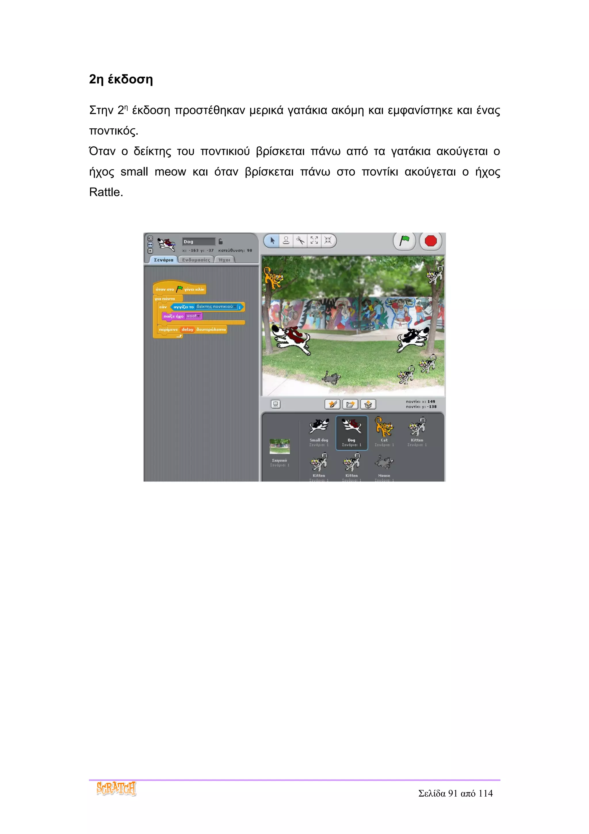 2η έκδοση

Στην 2η έκδοση προστέθηκαν μερικά γατάκια ακόμη και εμφανίστηκε και ένας
ποντικός.
Όταν ο δείκτης του ποντικιού βρίσκεται πάνω από τα γατάκια ακούγεται ο
ήχος small meow και όταν βρίσκεται πάνω στο ποντίκι ακούγεται ο ήχος
Rattle.




                                                         Σελίδα 91 από 114
 