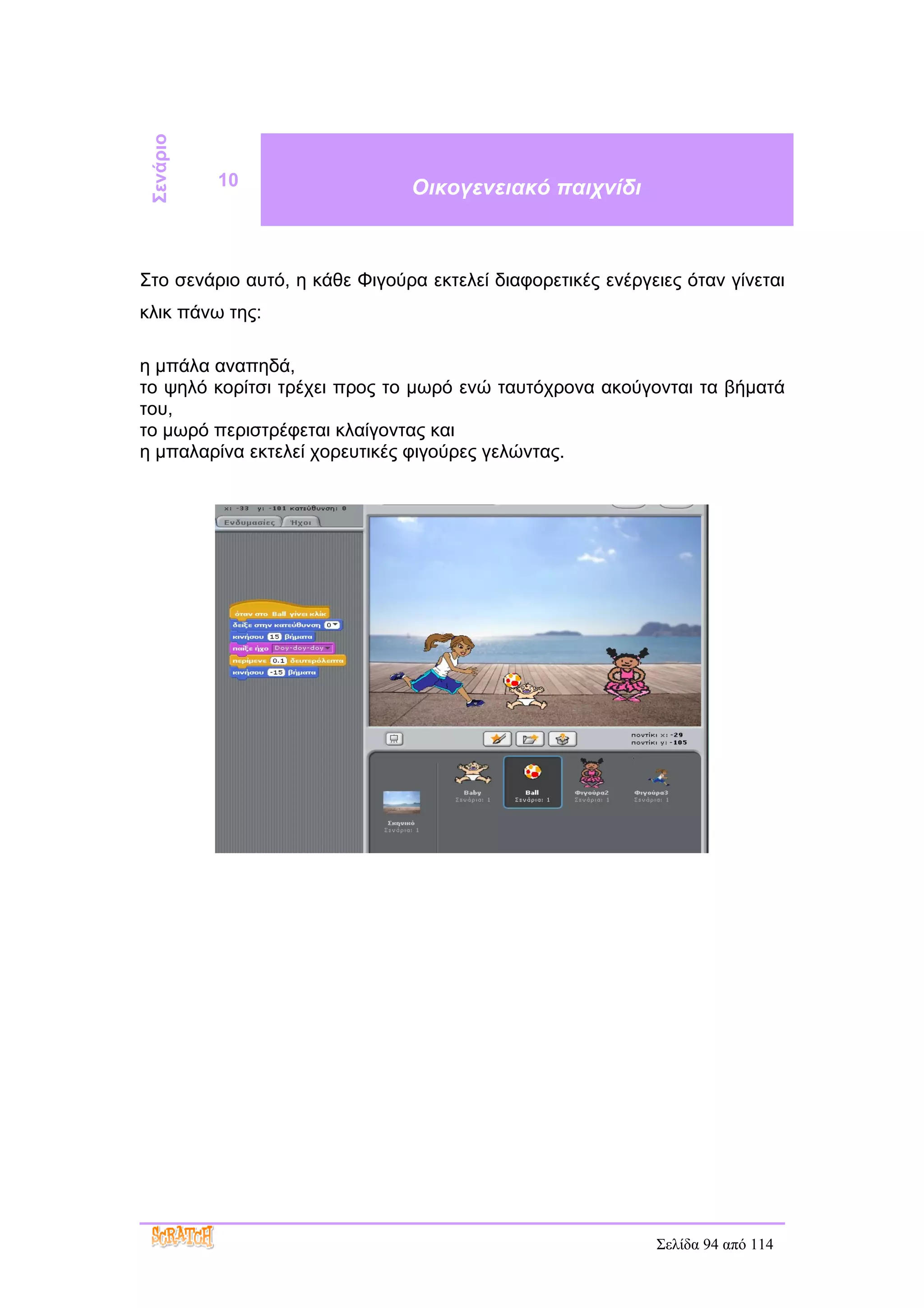 Σενάριο
           10                   Οικογενειακό παιχνίδι



Στο σενάριο αυτό, η κάθε Φιγούρα εκτελεί διαφορετικές ενέργειες όταν γίνεται
κλικ πάνω της:

η μπάλα αναπηδά,
το ψηλό κορίτσι τρέχει προς το μωρό ενώ ταυτόχρονα ακούγονται τα βήματά
του,
το μωρό περιστρέφεται κλαίγοντας και
η μπαλαρίνα εκτελεί χορευτικές φιγούρες γελώντας.




                                                            Σελίδα 94 από 114
 