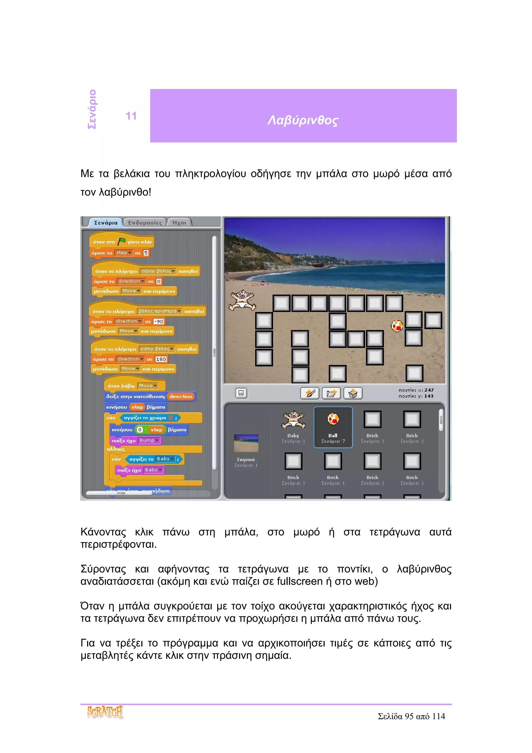 Σενάριο

           11                       Λαβύρινθος



Με τα βελάκια του πληκτρολογίου οδήγησε την μπάλα στο μωρό μέσα από
τον λαβύρινθο!




Κάνοντας κλικ πάνω στη μπάλα, στο μωρό ή στα τετράγωνα αυτά
περιστρέφονται.

Σύροντας και αφήνοντας τα τετράγωνα με το ποντίκι, ο λαβύρινθος
αναδιατάσσεται (ακόμη και ενώ παίζει σε fullscreen ή στο web)

Όταν η μπάλα συγκρούεται με τον τοίχο ακούγεται χαρακτηριστικός ήχος και
τα τετράγωνα δεν επιτρέπουν να προχωρήσει η μπάλα από πάνω τους.

Για να τρέξει το πρόγραμμα και να αρχικοποιήσει τιμές σε κάποιες από τις
μεταβλητές κάντε κλικ στην πράσινη σημαία.




                                                         Σελίδα 95 από 114
 