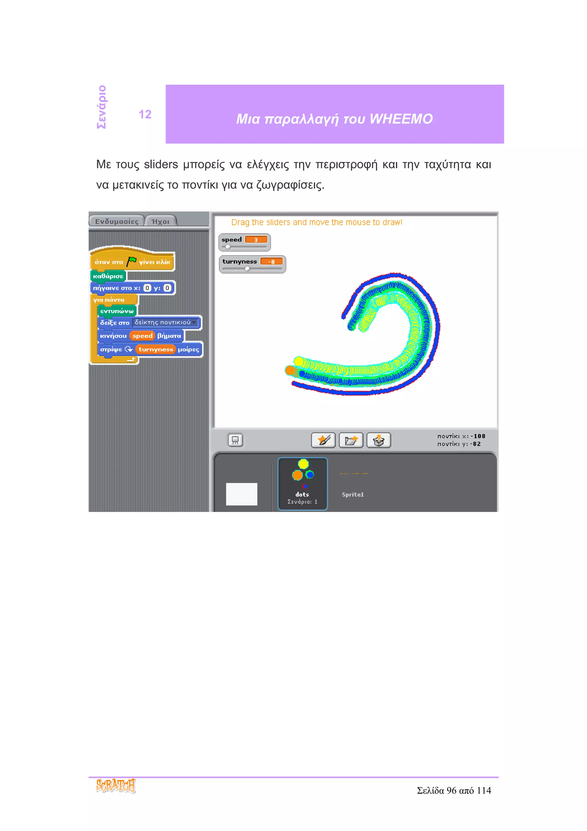 Σενάριο
          12              Μια παραλλαγή του WHEEMO


Με τους sliders μπορείς να ελέγχεις την περιστροφή και την ταχύτητα και
να μετακινείς το ποντίκι για να ζωγραφίσεις.




                                                         Σελίδα 96 από 114
 