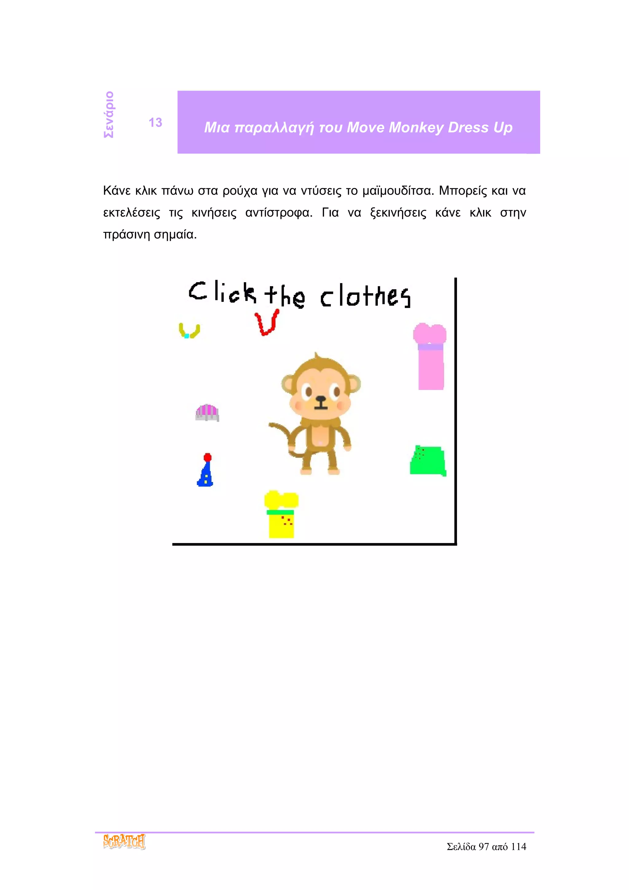 Σενάριο
          13      Μια παραλλαγή του Move Monkey Dress Up



Κάνε κλικ πάνω στα ρούχα για να ντύσεις το μαϊμουδίτσα. Μπορείς και να
εκτελέσεις τις κινήσεις αντίστροφα. Για να ξεκινήσεις κάνε κλικ στην
πράσινη σημαία.




                                                        Σελίδα 97 από 114
 