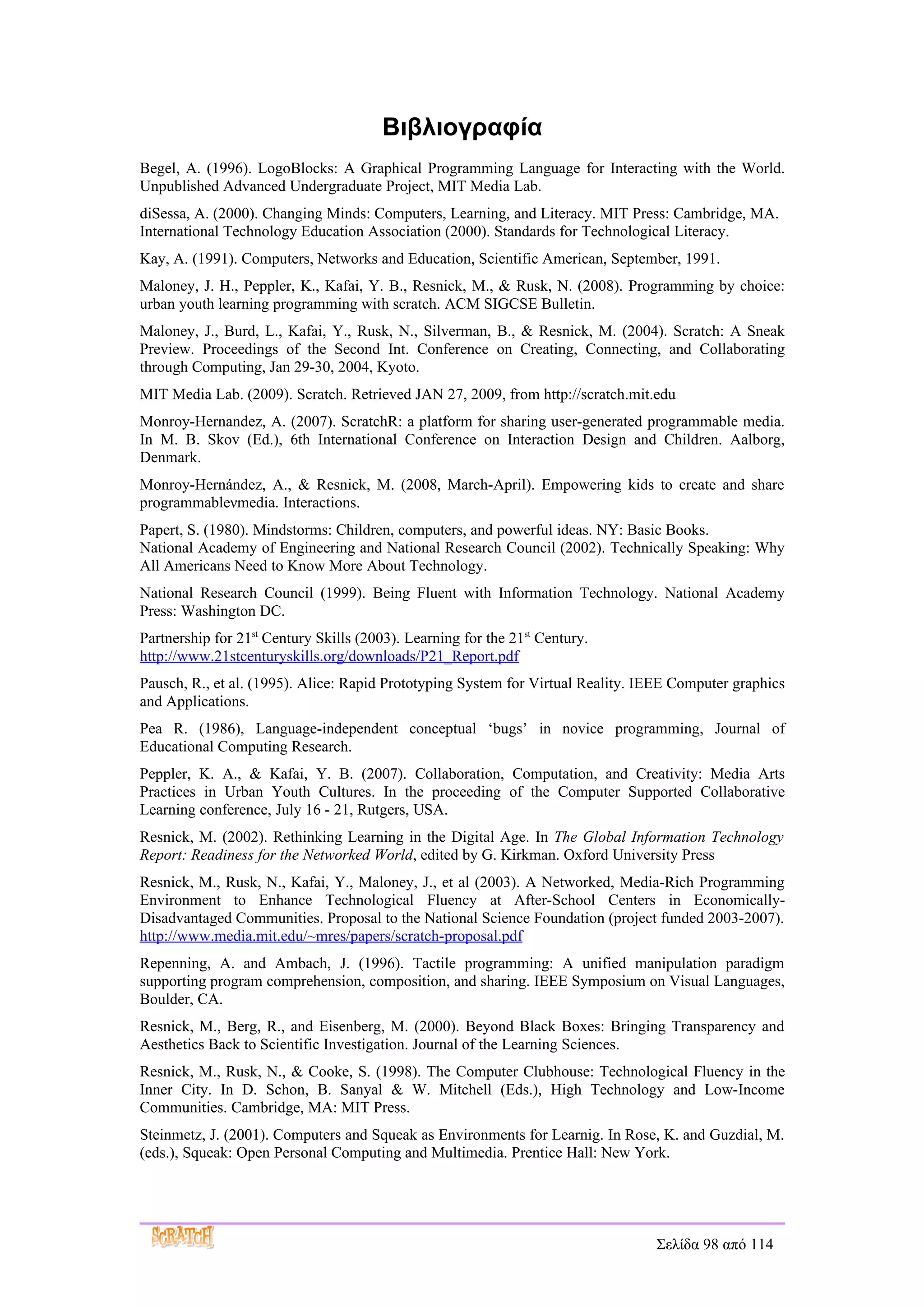Βιβλιογραφία
Begel, A. (1996). LogoBlocks: A Graphical Programming Language for Interacting with the World.
Unpublished Advanced Undergraduate Project, MIT Media Lab.
diSessa, A. (2000). Changing Minds: Computers, Learning, and Literacy. MIT Press: Cambridge, MA.
International Technology Education Association (2000). Standards for Technological Literacy.
Kay, A. (1991). Computers, Networks and Education, Scientific American, September, 1991.
Maloney, J. H., Peppler, K., Kafai, Y. B., Resnick, M., & Rusk, N. (2008). Programming by choice:
urban youth learning programming with scratch. ACM SIGCSE Bulletin.
Maloney, J., Burd, L., Kafai, Y., Rusk, N., Silverman, B., & Resnick, M. (2004). Scratch: A Sneak
Preview. Proceedings of the Second Int. Conference on Creating, Connecting, and Collaborating
through Computing, Jan 29-30, 2004, Kyoto.
MIT Media Lab. (2009). Scratch. Retrieved JAN 27, 2009, from http://scratch.mit.edu
Monroy-Hernandez, A. (2007). ScratchR: a platform for sharing user-generated programmable media.
In M. B. Skov (Ed.), 6th International Conference on Interaction Design and Children. Aalborg,
Denmark.
Monroy-Hernández, A., & Resnick, M. (2008, March-April). Empowering kids to create and share
programmableνmedia. Interactions.
Papert, S. (1980). Mindstorms: Children, computers, and powerful ideas. NY: Basic Books.
National Academy of Engineering and National Research Council (2002). Technically Speaking: Why
All Americans Need to Know More About Technology.
National Research Council (1999). Being Fluent with Information Technology. National Academy
Press: Washington DC.
Partnership for 21st Century Skills (2003). Learning for the 21st Century.
http://www.21stcenturyskills.org/downloads/P21_Report.pdf
Pausch, R., et al. (1995). Alice: Rapid Prototyping System for Virtual Reality. IEEE Computer graphics
and Applications.
Pea R. (1986), Language-independent conceptual ‘bugs’ in novice programming, Journal of
Educational Computing Research.
Peppler, K. A., & Kafai, Y. B. (2007). Collaboration, Computation, and Creativity: Media Arts
Practices in Urban Youth Cultures. In the proceeding of the Computer Supported Collaborative
Learning conference, July 16 - 21, Rutgers, USA.
Resnick, M. (2002). Rethinking Learning in the Digital Age. In The Global Information Technology
Report: Readiness for the Networked World, edited by G. Kirkman. Oxford University Press
Resnick, M., Rusk, N., Kafai, Y., Maloney, J., et al (2003). A Networked, Media-Rich Programming
Environment to Enhance Technological Fluency at After-School Centers in Economically-
Disadvantaged Communities. Proposal to the National Science Foundation (project funded 2003-2007).
http://www.media.mit.edu/~mres/papers/scratch-proposal.pdf
Repenning, A. and Ambach, J. (1996). Tactile programming: A unified manipulation paradigm
supporting program comprehension, composition, and sharing. IEEE Symposium on Visual Languages,
Boulder, CA.
Resnick, M., Berg, R., and Eisenberg, M. (2000). Beyond Black Boxes: Bringing Transparency and
Aesthetics Back to Scientific Investigation. Journal of the Learning Sciences.
Resnick, M., Rusk, N., & Cooke, S. (1998). The Computer Clubhouse: Technological Fluency in the
Inner City. In D. Schon, B. Sanyal & W. Mitchell (Eds.), High Technology and Low-Income
Communities. Cambridge, MA: MIT Press.
Steinmetz, J. (2001). Computers and Squeak as Environments for Learnig. In Rose, K. and Guzdial, M.
(eds.), Squeak: Open Personal Computing and Multimedia. Prentice Hall: New York.




                                                                                 Σελίδα 98 από 114
 