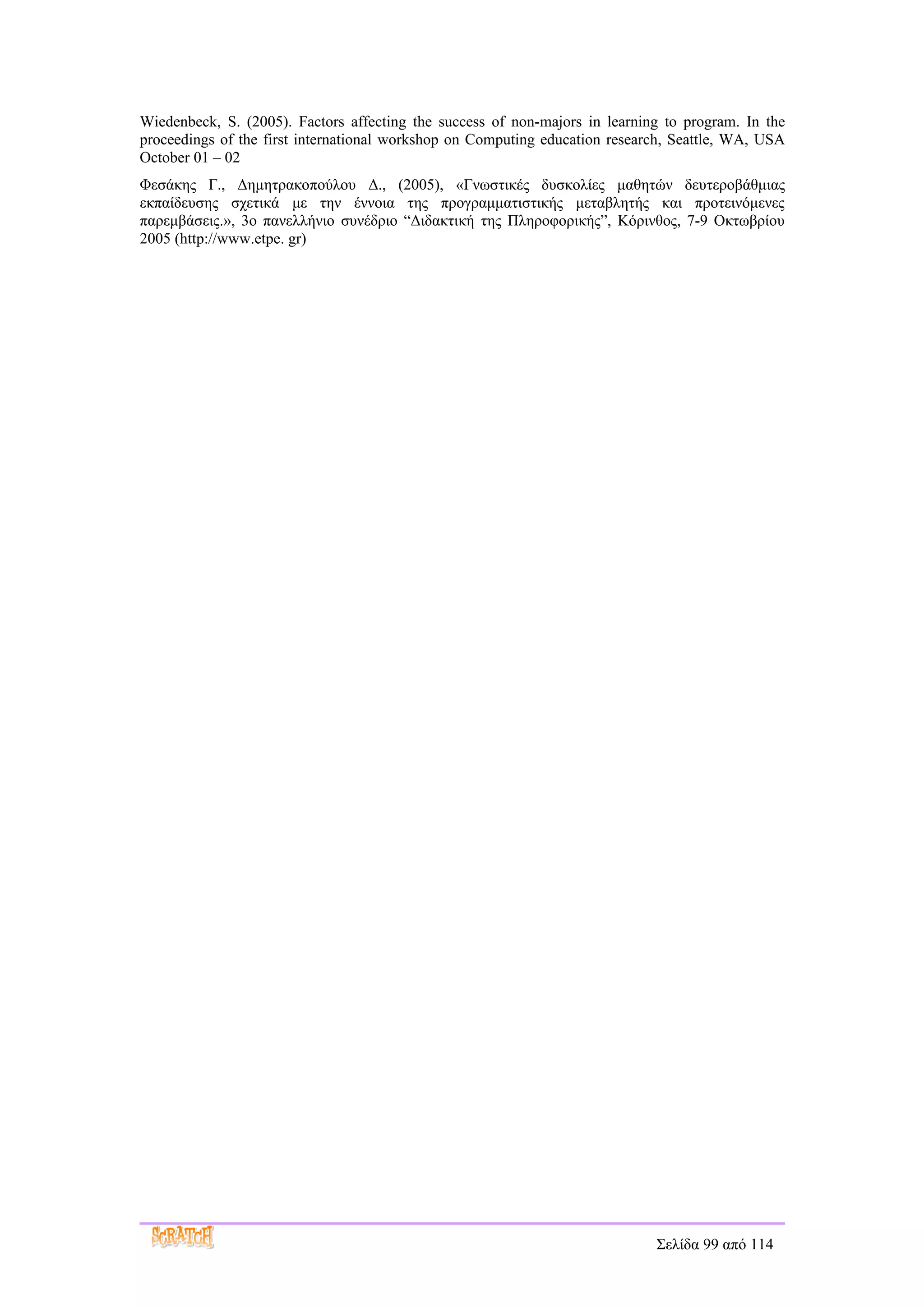 Wiedenbeck, S. (2005). Factors affecting the success of non-majors in learning to program. In the
proceedings of the first international workshop on Computing education research, Seattle, WA, USA
October 01 – 02
Φεσάκης Γ., Δημητρακοπούλου Δ., (2005), «Γνωστικές δυσκολίες μαθητών δευτεροβάθμιας
εκπαίδευσης σχετικά με την έννοια της προγραμματιστικής μεταβλητής και προτεινόμενες
παρεμβάσεις.», 3ο πανελλήνιο συνέδριο “Διδακτική της Πληροφορικής”, Κόρινθος, 7-9 Οκτωβρίου
2005 (http://www.etpe. gr)




                                                                             Σελίδα 99 από 114
 