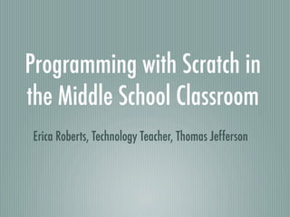 Programming with Scratch in
the Middle School Classroom
Erica Roberts, Technology Teacher, Thomas Jefferson
 
