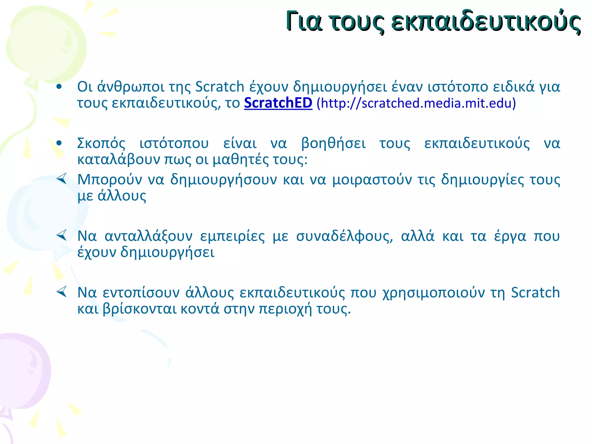 Για τους εκπαιδευτικούς Οι άνθρωποι της Scratch έχουν δημιουργήσει έναν ιστότοπο ειδικά για τους εκπαιδευτικούς, το  ScratchED   (http://scratched.media.mit.edu) Σκοπός ιστότοπου είναι να βοηθήσει τους εκπαιδευτικούς να καταλάβουν πως οι μαθητές τους: Μ πορούν να δημιουργήσουν και να μοιραστούν τις δημιουργίες τους με άλλους Ν α ανταλλάξουν εμπειρίες με συναδέλφους ,  αλλά και τα έργα που έχουν  δημιουργήσει Ν α εντοπίσουν άλλους εκπαιδευτικούς που χρησιμοποιούν τη Scratch και βρίσκονται κοντά στην περιοχή τους. 